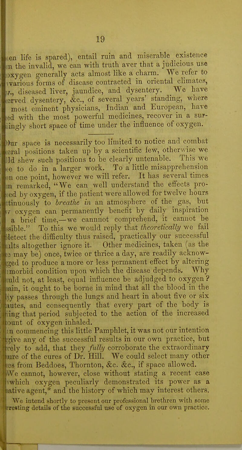 (.en life is spared), entail ruin and miserable existence n the invalid, we can with truth aver that a judicious use oxygen generally acts almost like a charm. We refer to warious forms of disease contracted in oriental climates, 7., diseased liver, jaundice, and dysentery. We have :'3rved dysentery, &c., of several years' standing, where most eminent physicians, Indian and European, have :id with the most powerful medicines, recover in a sur- iingly short space of time under the influence of oxygen. I)ui- space is necessarily too limited to notice and combat •eral positions taken up by a scientific few, otherwise we lid shew such positions to be clearly untenable. This we i-e to do in a larger work. To a little misapprehension m one point, however we will refer. It has several times nn remarked, We can well understand the effects pro- ted by oxygen, if the patient were allowed for twelve hours ttinuously to breathe in an atmosphere of the^ gas, but ;7 oxygen can permanently benefit by daily inspiration a brief time,—we cannnot comprehend, it cannot be ssible. To this we would reply that theoretically we fail iletect the difficulty thus raised, practically our successful lilts altogether ignore it. Other medicines, taken (as the ;3 may be) once, twice or thrice a day, are readily acknow- ged to produce a more or less permanent effect by altering imorbid condition upon which the disease depends. AVhy iiuld not, at least, equal influence be adjudged to oxygen ? min, it ought to be borne in mind that all the blood in the iy passes through the lungs and heart in about five or six iiutes, and consequently that every part of the body is ling that period subjected to the action of the increased >3unt of oxygen inhaled. in commencing this little Pamphlet, it was not our intention ^ve any of the successful results in our own practice, but rely to add, that they fulhj corroborate the extraordinary Kure of the cures of Dr. Hill. We could select many other jes from Beddoes, Thornton, &c. &c., if space allowed. IVe cannot, however, close without stating a recent case mhich oxygen peculiarly demonstrated its power as a ative agent,* and the history of which may interest others. We intend ahortly to present our professional brethren with some preating details of the successful use of oxygen in our own practice. T