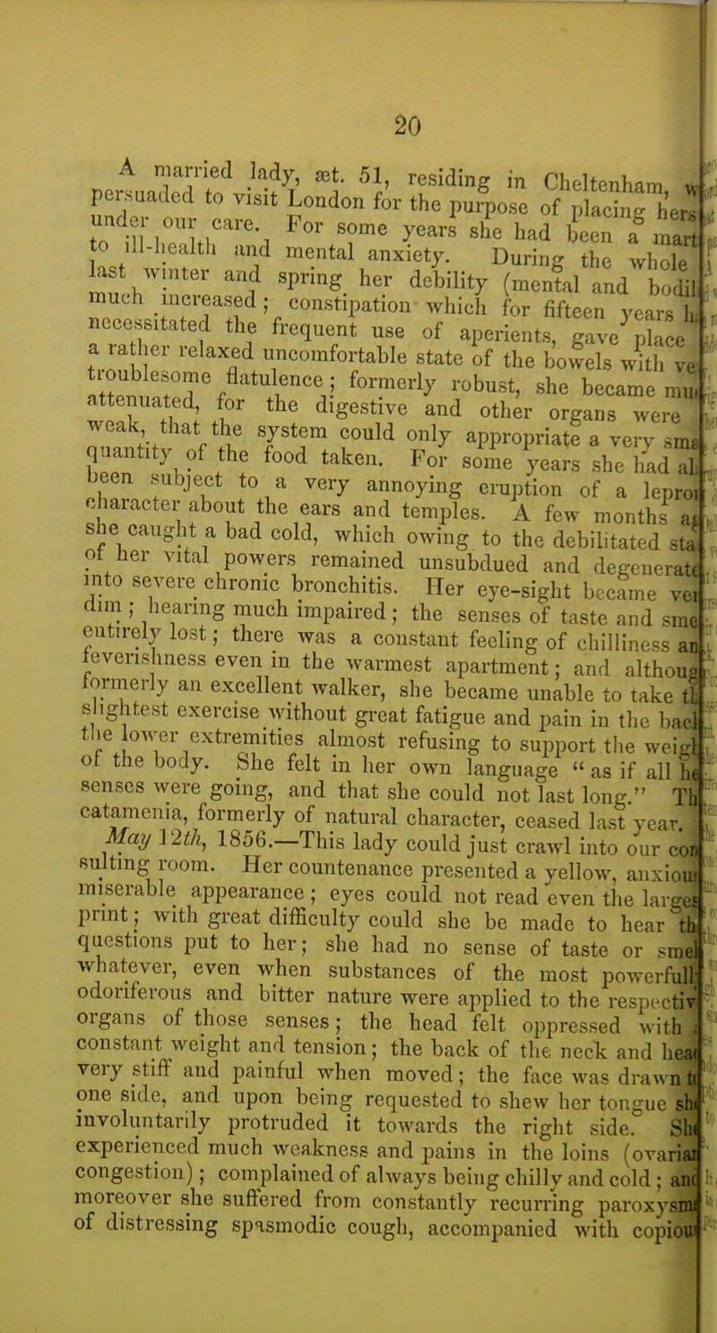 A married lady, ^t. 51, residing in Cheltenham ^ persuaded to visit London for the pm^ose of placinrher! under our eare For some yearJ she had been a^nart 0 dl-health and mental anxiety. During the whole la t winter and spring her debility (mental and bodil much mcreased; constipation which for fifteen vears ■ necessitated the frequent use of aperients, gave^^k e a ra her relaxed uncomfortable state of the bowels ^ li ve Zf^ Tr^'''^rV ^''^''^y ^-bust, she became mn, attenuated, for the digestive and other organs were weak that the system could only appropriatf a verv Ima quantity of the food taken. Fol some Vears she had Tl been subject to a very annoying eruption of a lepro,' character about the ears and temples. A few months a. she caught a bad cold, which owing to the debilitated sti ot her vital powers remained unsubdued and dcKcneratt into severe chronic bronchitis. Her eye-sight became vei dim ; hearing much impaired; the senses of taste and sme entirely lost; there was a constant feeling of chilliness an tevenshness even in the warmest apartment; and althous fonneriy an excellent walker, she became unable to take t! slightest exercise without great fatigue and pain in the bad the OAver extremities almost refusing to support tlie weirf : of the body. She felt in her own language « as if all he ■ senses were going, and that she could not last long  Tb catamenia, formerly of natural character, ceased last year Maymh, 1856.-This lady could just crawl into our cod suiting room. Her countenance presented a yellow, anxiou! miserable appearance ; eyes could not read even the laiges print ; with great difficulty could she be made to hear th questions put to her; she had no sense of taste or smel whatever, even when substances of the most powerfull odoriferous and bitter nature were applied to the respectiv' organs of those senses; the head felt oppressed with i constant weight and tension; the back of the neck and hea( very stiff and painful when moved; the face was drawn to one side, and upon being requested to shew her tongue sh( involuntarily protruded it towards the right side. Sh( experienced much weakness and pains in the loins (ovariai congestion); complained of always being chilly and cold ; am ' moreover she suffered from constantly recurring paroxysmi of distressing spasmodic cough, accompanied with copiou'