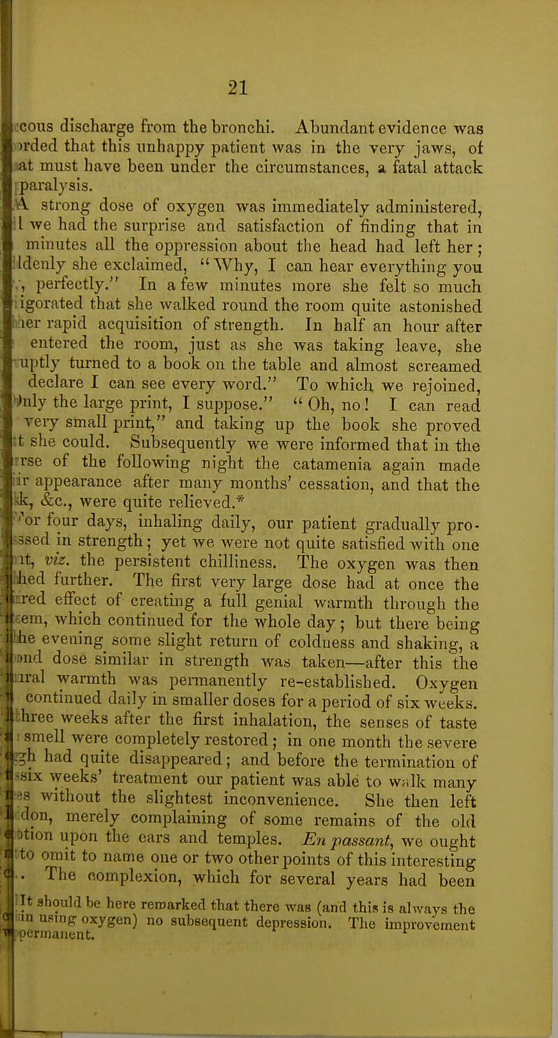 ocous discharge from the bronchi. Abundant evidence was )rded that this unhappy patient was in the very jaws, of sat must have been under the circumstances, a fatal attack i paralysis. A strong dose of oxygen was immediately administered, il we had the surprise and satisfaction of finding that in minutes all the oppression about the head had left her; Idenly she exclaimed,  Why, I can hear everything you perfectly. In a few minutes more she felt so much iigorated that she walked round the room quite astonished liaer rapid acquisition of strength. In half an hour after entered the room, just as she was taking leave, she ruptly turned to a book on the table and almost screamed declare I can see every word. To which we rejoined, >i>nly the large print, I suppose.  Oh, no! I can read very small print, and taking up the book she proved It slie could. Subsequently we were informed that in the rrse of the following night the catamenia again made iir appearance after many months' cessation, and that the kk, &c., were quite relieved.* 'i^or four days, inhaling daily, our patient gradually pro- fssed in strength; yet we were not quite satisfied with one nt, viz. the persistent chilliness. The oxygen was then hhed further. The first very large dose had at once the iired efiect of creating a full genial warmth through the eem, which continued for the whole day; but there being hhe evening some slight return of coldness and shaking, a )Dud dose similar in strength was taken—after this the ~.ral warmth was permanently re-established. Oxygen continued daily in smaller doses for a period of six weeks. !'hree weeks after the first inhalation, the senses of taste smell were eornpletely restored; in one month the severe li had quite disappeared; and before the termination of IX weeks' treatment our patient was able to wulk many 1 s without the slightest inconvenience. She then left don, merely complaining of some remains of the old :)tion upon the ears and temples. En passant, we ought ito omit to name one or two other points of this interesting .. The eomplexion, which for several years had been lilt should be here remarked that there was (and this is always the in using oxygen) no subsequent depression. The improvement ocrmanent. *