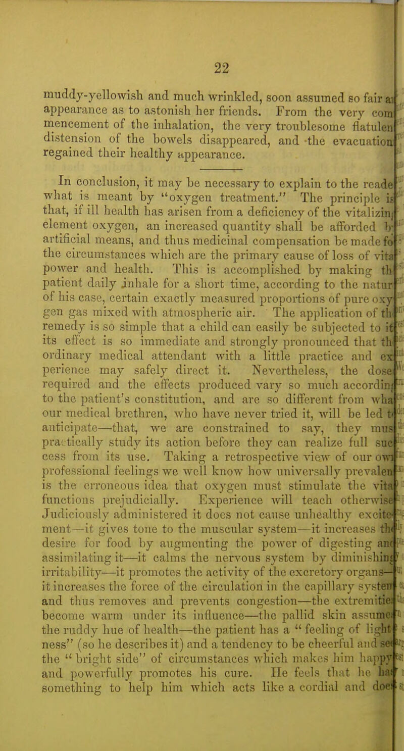 muddy-yellowish and much wrinkled, soon assumed so fairaj . appearance as to astonish her friends. From the very com mencement of the inhalation, the very troublesome flatuleii distension of the bowels disappeared, and -the evacuatioa regained their healthy appearance. ' In conclusion, it may be necessary to explain to the reade : what is meant by oxygen treatment. The principle if' that, if ill health has arisen from a deficiency of the vitalizinj element oxygen, an increased quantity shall be afforded V' artificial means, and thus medicinal compensation be made fo ' the circumstances which are the primary cause of loss of vita ' power and health. This is accomplished by making th ' patient daily inhale for a short time, according to the natur ' of his case, certain exactly measured proportions of pure oxy  gen gas mixed with atmospheric air. The application of tlv ' remedy is so simple that a child can easily be subjected to it; its effect is so immediate and strongly pronounced that th | ordinary medical attendant with a little practice and ex' perience may safely direct it. Nevertheless, the do.~ required and the effects produced vary so much accordi to the patient's constitution, and are so different from wL our medical brethren, who have never tried it, will be led t anticipate—that, we are constrained to say, they mus practically study its action before they can realize full sue cess from its use. Taking a retrospective view of our owi' professional feelings we well know how universally prevaleti ' is the erroneous idea that oxygen must stimulate the vita' functions pi'ejudicially. Experience will teach otherwise Judiciously administered it does not cause unhealthy excite-' - ment—it gives tone to the muscular system—it increases th< '•: desire for food by augmenting the power of digesting am assimilating it—it calms the nervous system by diminishinj irritability—it promotes the activity of the excretory organs— it increases the force of the circulation in the capillary systeiT and thus removes and prevents congestion—the extremitio; become warm imder its influence—the pallid skin assume the ruddy hue of health—the patient has a  feeling of light ■ > ness (so he describes it) and a tendency to be cheerful and S' the  bright side of circumstances which makes him liapp; and powerfully promotes his cure. He feels that he ha! ■ something to help him which acts like a cordial and doei s; f