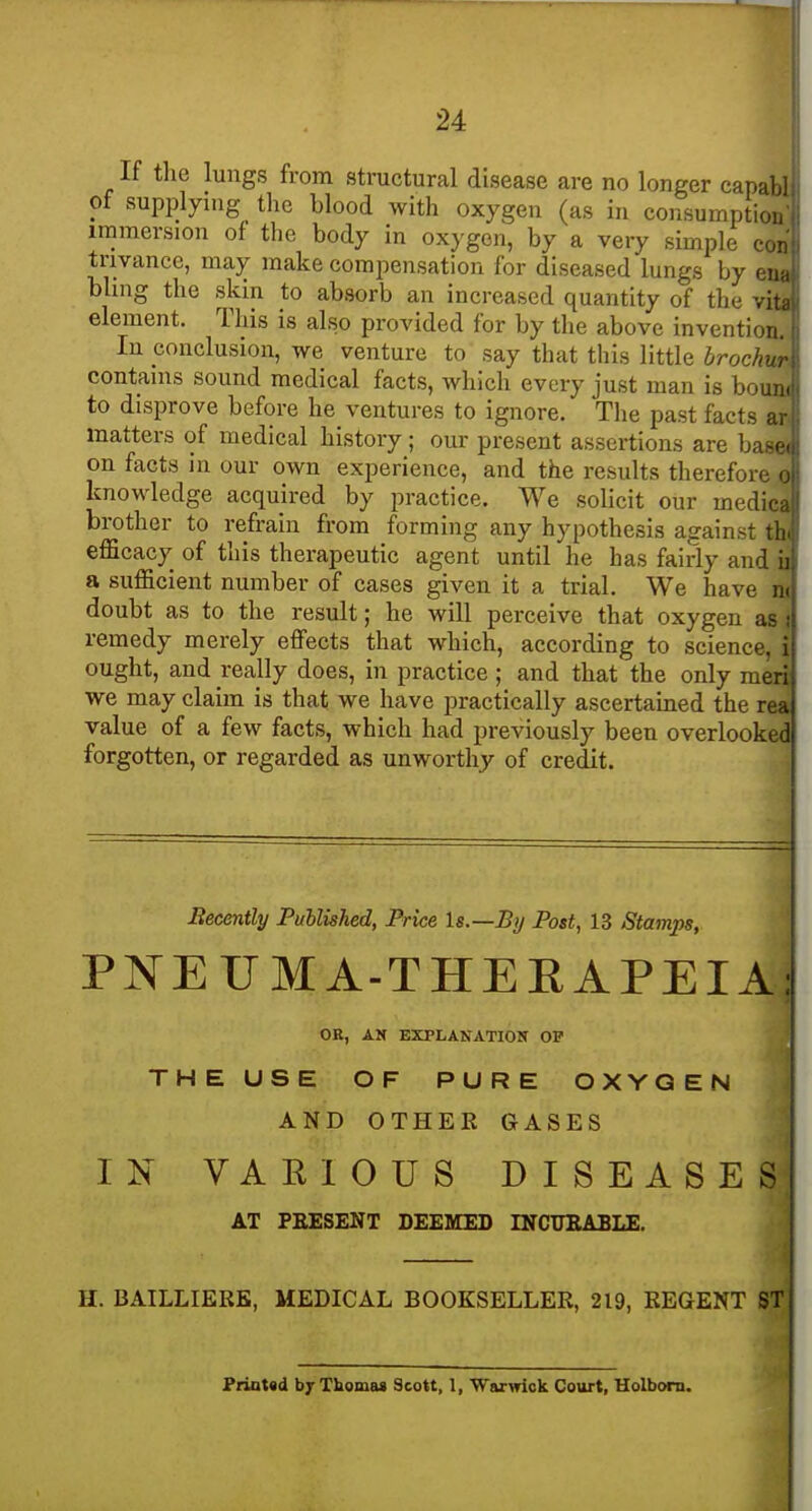 If the lungs from structural disease are no longer cap: of supplying the blood with oxygen (as in consumptiv immersion of the body in oxygon, by a very simple ci trivance, may make compensation for diseased lungs by bling the skin to absorb an increased quantity of the element. This is also provided for by the above inventio! In conclusion, we venture to say that this little broch contains sound medical facts, which every just man is bo to disprove before he ventures to ignore. The past facts matters of medical history; our present assertions are ba on facts in our own experience, and the results therefon knowledge acquired by practice. We solicit our med brother to refrain from forming any hypothesis against, efficacy of this therapeutic agent until he has fairly and a sufficient number of cases given it a trial. We have ^ doubt as to the result; he will perceive that oxygen as t remedy merely effects that which, according to science, i ought, and really does, in practice ; and that the only meri we may claim is that we have practically ascertamed the rea value of a few facts, which had previously been overlooked forgotten, or regarded as unworthy of credit. Becently Published, Price Is.—By Post, 13 Stamps, PNEUMA-THEEAPEIAj OE, AN EXPLANATION OP THE USE OF PURE OXYGEN AND OTHER GASES IN VARIOUS DISEASES AT PRESENT DEEMED INCTJEABLE. H. BAILLIERK, MEDICAL BOOKSELLER, 219, REGENT ST PrioUd by Thomas Scott, 1, Warwick Court, Holborn.