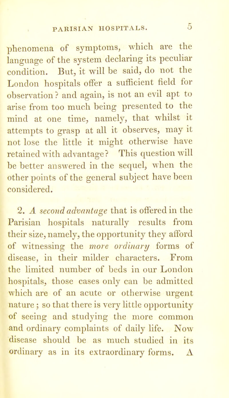 phenomena of symptoms, which are the language of the system declaring its peculiar condition. But, it will be said, do not the London hospitals offer a sufficient field for observation ? and again, is not an evil apt to arise from too much being presented to the mind at one time, namely, that whilst it attempts to grasp at all it observes, may it not lose the httle it might otherwise have retained with advantage? This question will be better answered in the sequel, when the other points of the general subject have been considered. 2. A second advantage that is offered in the Parisian hospitals naturally results from their size, namely, the opportunity they afford of witnessing the more ordinary forms of disease, in their milder characters. From the limited number of beds in our London hospitals, those cases only can be admitted which are of an acute or otherwise urgent nature ; so that there is very little opportunity of seeing and studying the more common and ordinary complaints of daily life. Now disease should be as much studied in its ordinary as in its extraordinary forms. A