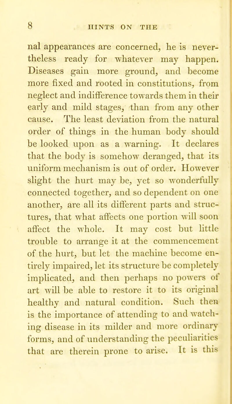 nal appearances are concerned, he is never- theless ready for whatever may happen. Diseases gain more ground, and become more fixed and rooted in constitutions, from neglect and indifference towards them in their early and mild stages, than from any other cause. The least deviation from the natural order of things in the human body should be looked upon as a warning. It declares that the body is somehow deranged, that its uniform mechanism is out of order. However slight the hurt may be, yet so wonderfully connected together, and so dependent on one another, are all its difterent parts and struc- tures, that what affects one portion will soon affect the whole. It may cost but httle trouble to arrange it at the commencement of the hurt, but let the machine become en- tirely impaired, let its structure be completely implicated, and then perhaps no powers of art will be able to restore it to its original healthy and natural condition. Such then is the importance of attending to and watch- ing disease in its milder and more ordinary forms, and of understanding the peculiarities that are therein prone to arise. It is this