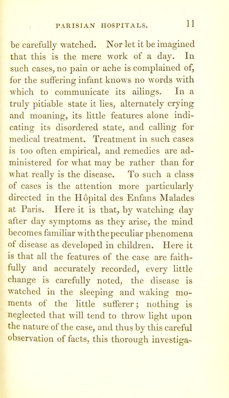 be carefully watched. Nor let it be imagined that this is the mere work of a day. In such cases, no pain or ache is complained of, for the suffering infant knows no words with which to communicate its ailings. In a truly pitiable state it lies, alternately crying and moaning, its little features alone indi- cating its disordered state, and calling for medical treatment. Treatment in such cases is too often empirical, and remedies are ad- ministered for what may be rather than for what really is the disease. To such a class of cases is the attention more particularly directed in the Hopital des Enfans Malades at Paris. Here it is that, by watching day after day symptoms as they arise, the mind becomes familiar with the peculiar phenomena of disease as developed in children. Here it is that all the features of the case are faith- fully and accurately recorded, every little change is carefully noted, the disease is watched in the sleeping and waking mo- ments of the little sufferer; nothing is neglected that M'ill tend to throw light upon the nature of the case, and thus by this careful observation of facts, this thorough investiga-