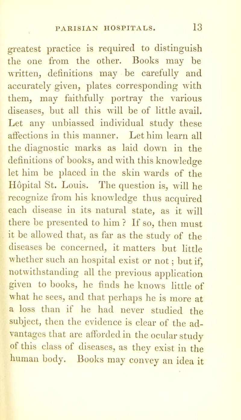 t greatest practice is required to distinguish the one from the other. Books may be written^ definitions may be carefully and accurately given, plates corresponding with them, may faithfully portray the various diseases, but all this vrill be of little avail. Let any unbiassed individual study these affections in this manner. Let him learn all the diagnostic marks as laid down in the definitions of books, and with this knowledge let him be placed in the skin wards of the Hopital St. Louis. The question is, will he recognize from his knowledge thus acquired each disease in its natural state, as it M'ill there be presented to him ? If so, then must it be allowed that, as far as the study of the diseases be concerned, it matters but little whether such an hospital exist or not; but if, notwithstanding all the previous application given to books, he finds he knows little of what he sees, and that perhaps he is moi'e at a loss than if he had never studied the subject, then the evidence is clear of the ad- vantages that are afforded in the ocular study of this class of diseases, as they exist in the human body. Books may convey an idea it