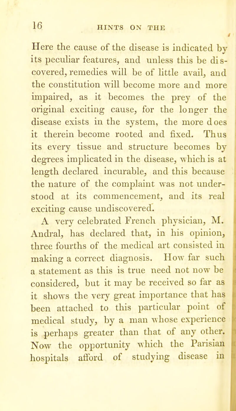 1 Here the cause of the disease is indicated bv its pecuHar features, and unless this be dis- covered, remedies will be of little avail, and the constitution will become more and more impaired, as it becomes the prey of the original exciting cause, for the longer the disease exists in the system, the more does it therein become rooted and fixed. Thus its every tissue and structure becomes by degrees implicated in the disease, which is at length declared incurable, and this because the nature of the complaint was not under- stood at its commencement, and its real exciting cause undiscovered. A very celebrated French physician, M. Andral, has declared that, in his opinion, three fourths of the medical art consisted in making a correct diagnosis. How far such a statement as this is true need not now be considered, but it may be received so far as it shows the very great importance that has been attached to this particular point of medical study, by a man whose experience is perhaps greater than that of any other. Now the opportunity which the Parisian hospitals aflbrd of studying disease in