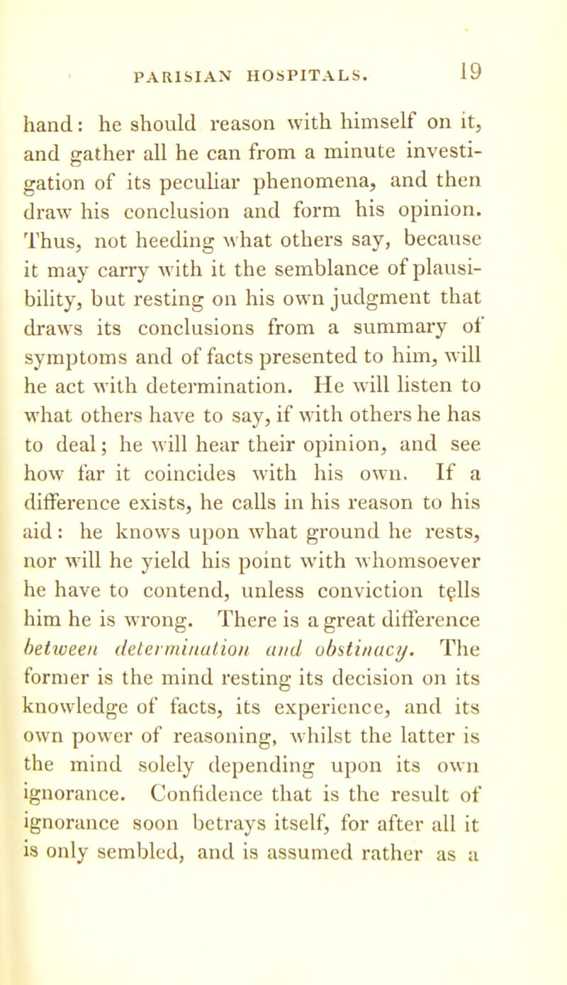 hand: he should reason with himself on it, and gather all he can from a minute investi- gation of its peculiar phenomena, and then draw his conclusion and form his opinion. Thus, not heeding what others say, because it may carry with it the semblance of plausi- bility, but resting on his own judgment that draws its conclusions from a summary of symptoms and of facts presented to him, will he act with detei-mination. He will listen to what others have to say, if with others he has to deal; he will hear their opinion, and see how far it coincides with his own. If a difference exists, he calls in his reason to his aid: he knows upon what ground he rests, nor will he yield his point with whomsoever he have to contend, unless conviction t^Us him he is wrong. There is a great difference hetiveen deteiminutioit and obstinacy. The former is the mind resting its decision on its knowledge of facts, its experience, and its own power of reasoning, whilst the latter is the mind solely depending upon its own ignorance. Confidence that is the result of ignorance soon betrays itself, for after all it is only sembled, and is assumed rather as a