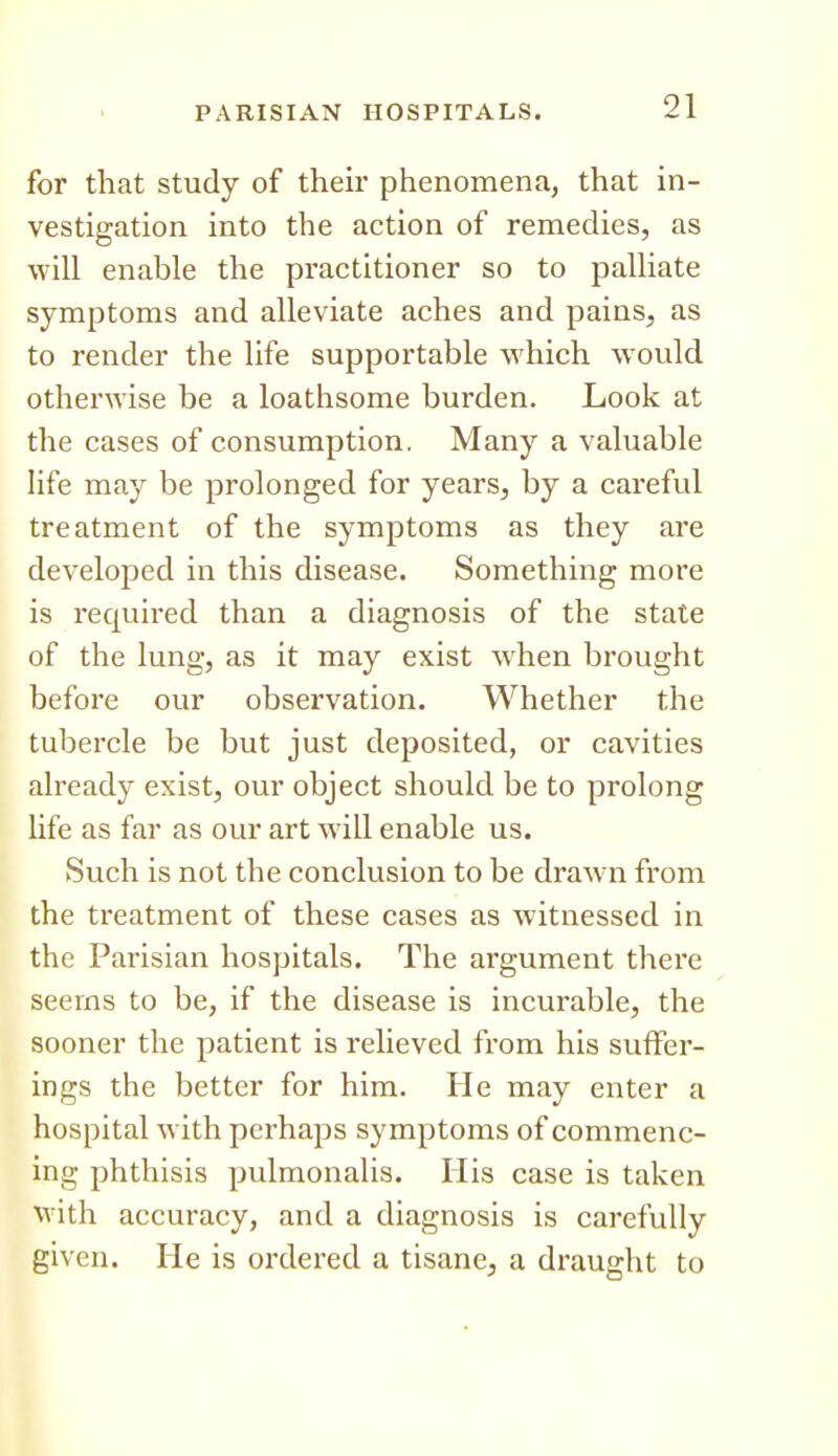 for that study of their phenomena, that in- vestigation into the action of remedies, as will enable the practitioner so to palliate symptoms and alleviate aches and pains, as to render the life supportable which would otherwise be a loathsome burden. Look at the cases of consumption. Many a valuable Hfe may be prolonged for years, by a careful treatment of the symptoms as they are developed in this disease. Something more is required than a diagnosis of the state of the lung, as it may exist when brought before our observation. Whether the tubercle be but just deposited, or cavities already exist, our object should be to prolong life as far as our art will enable us. Such is not the conclusion to be draw-n from the treatment of these cases as witnessed in the Parisian hospitals. The argument there seems to be, if the disease is incurable, the sooner the patient is relieved from his suffer- ings the better for him. He may enter a hospital with perhaps symptoms of commenc- ing phthisis pulmonalis. His case is taken with accuracy, and a diagnosis is carefully given. He is ordered a tisane, a draught to