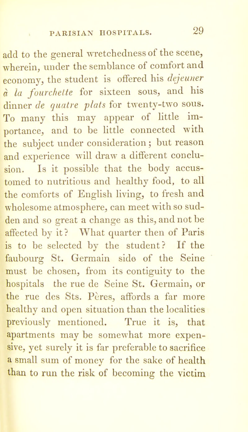 add to the general wretchedness of the scene, wherein, under the semblance of comfort and economy, the student is offered his dejeuner a la foiirchette for sixteen sous, and his dinner de qaatre plats for twenty-two sous. To many this may appear of little im- portance, and to be little connected with the subject under consideration ; but reason and experience will draw a different conclu- sion. Is it possible that the body accus- tomed to nutritious and healthy food, to all the comforts of English living, to fresh and wholesome atmosphere, can meet with so sud- den and so great a change as this, and not be affected by it ? What quarter then of Paris is to be selected by the student? If the faubourg St. Germain side of the Seine must be chosen, from its contiguity to the hospitals the rue de Seine St. Germain, or the rue des Sts. Peres, affords a far more healthy and open situation than the localities previously mentioned. True it is, that apartments may be somewhat more expen- sive, yet surely it is far preferable to sacrifice a small sum of money for the sake of health than to run the risk of becoming the victim