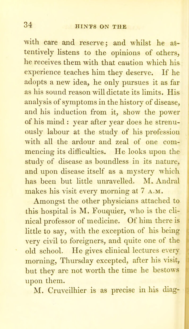 Avith care and reserve; and whilst he at- tentively listens to the opinions of athers, he receives them with that caution which his experience teaches him they deserve. If he adopts a new idea, he only pursues it as far as his sound reason will dictate its limits. His analysis of symptoms in the history of disease, and his induction from it, show the power of his mind : year after year does he strenu- ously labom* at the study of his profession with all the ardour and zeal of one com- mencing its difficulties. He looks upon the study of disease as boundless in its nature, and upon disease itself as a mystery which has been but little unravelled. M. Andral makes his visit every morning at 7 a.m. Amongst the other physicians attached to this hospital is M. Fouquier, who is the cli- nical professor of medicine. Of him there is little to say, with the exception of his being very civil to foreigners, and quite one of the old school. He gives clinical lectures e>ery morning, Thursday excepted, after his visit, but they are not worth the time he bestows upon them. M. Cruvcilhier is as precise in his diag-