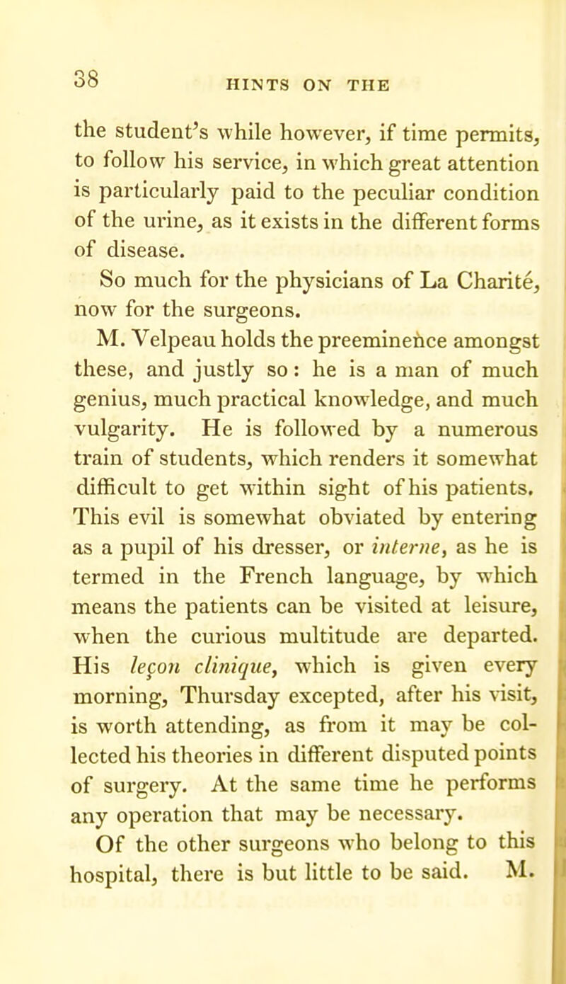 the student's while however, if time permits, to follow his service, in which great attention is particularly paid to the peculiar condition of the urine, as it exists in the different forms of disease. So much for the physicians of La Charite, now for the surgeons. M. Velpeau holds the preeminence amongst these, and justly so: he is a man of much genius, much practical knowledge, and much vulgarity. He is followed by a numerous ti'ain of students, which renders it somewhat difficult to get within sight of his patients. This evil is somewhat obviated by entering as a pupil of his dresser, or interne, as he is termed in the French language, by which means the patients can be visited at leisure, when the curious multitude are departed. His le^on clinique, which is given every morning, Thursday excepted, after his \-isit, is worth attending, as from it may be col- lected his theories in different disputed points of surgery. At the same time he performs any operation that may be necessary. Of the other surgeons who belong to this hospital, there is but little to be said. M.