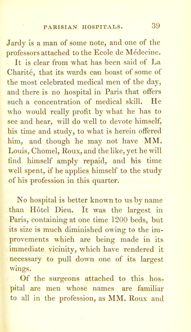 Jardy Is a man of some notCj and one of the professors attached to the Ecole de Medecine. It is clear from what has been said of La Charite, that its -wards can boast of some of the most celebrated medical men of the day, and there is no hospital in Paris that offers such a concentration of medical skill. He who would really profit by what he has to see and hear, will do well to devote himself, his time and study, to what is herein offered him, and though he may not have MM. Louis, Chomel, Roux, and the like, yet he will find himself amply repaid, and his time well spent, if he applies himself to the study of his profession in this quarter. No hospital is better known to us by name than Hotel Dieu. It was the largest in Paris, containing at one time 1200 beds, but its size is much diminished owing to the im- provements which are being made in its immediate vicinity, which have rendered it necessary to pull down one of its largest wings. Of the svirgeons attached to this hos- pital are men whose names are familiar to all in the profession, as MM. Roux and