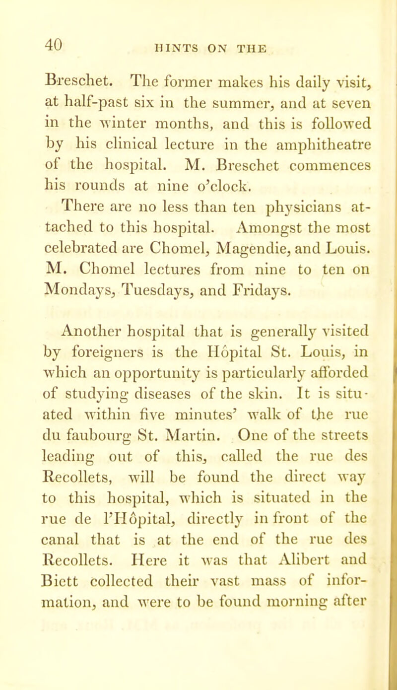 Breschet. The former makes his daily visit, at half-past six in the summer, and at seven in the winter months, and this is followed by his clinical lecture in the amphitheatre of the hospital. M. Breschet commences his rounds at nine o'clock. There are no less than ten physicians at- tached to this hospital. Amongst the most celebrated are Chomel, Magendie, and Louis. M. Chomel lectures from nine to ten on Mondays, Tuesdays, and Fridays. Another hospital that is generally visited by foreigners is the Hopital St. Louis, in which an opportunity is particularly afforded of studying diseases of the skin. It is situ- ated within five minutes' walk of the rue du faubourg St. Martin. One of the streets leading out of this, called the rue des RecoUets, will be found the direct way to this hospital, which is situated in the rue de I'llopital, directly in front of the canal that is at the end of the rue des Recollets. Here it was that Alibert and Biett collected their vast mass of infor- mation, and were to be found morning after