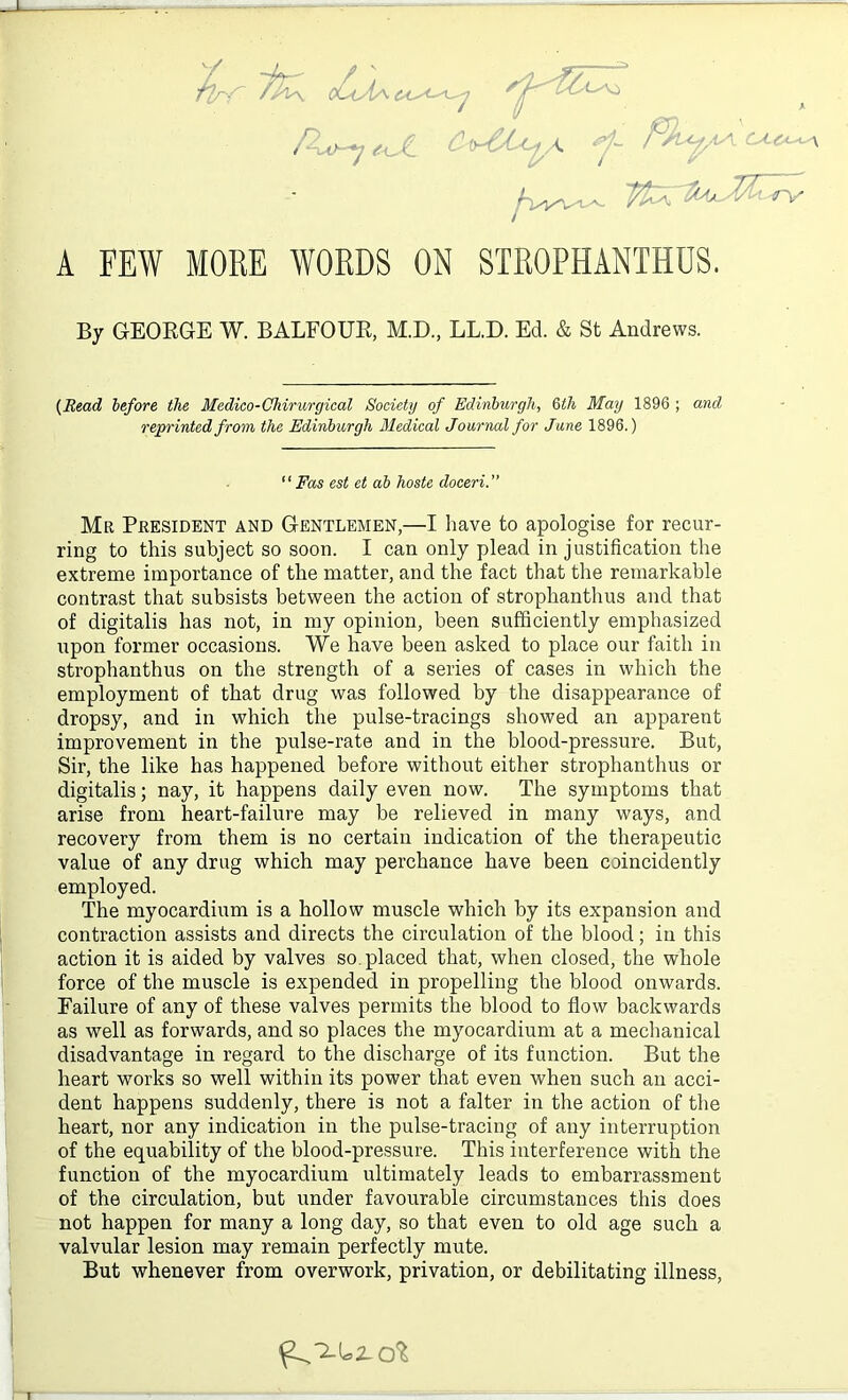 /lrf~ ~fP\ P^j e<X CiyPU^A *f~ Fhyv\ CA-ca^ ^v/vw- ■TV A FEW MORE WORDS ON STROPHANTHOS. By GEORGE W. BALFOUR, M.D., LL.D. Ed. & St Andrews. {Read before the Medico-Chirurgical Society of Edinburgh, 6th May 1896 ; and reprinted from the Edinburgh Medical Journal for June 1896.) “Fas est et ab hoste doceri.” Mr President and Gentlemen,—I have to apologise for recur- ring to this subject so soon. I can only plead in justification the extreme importance of the matter, and the fact that the remarkable contrast that subsists between the action of strophanthus and that of digitalis has not, in my opinion, been sufficiently emphasized upon former occasions. We have been asked to place our faith in strophanthus on the strength of a series of cases in which the employment of that drug was followed by the disappearance of dropsy, and in which the pulse-tracings showed an apparent improvement in the pulse-rate and in the blood-pressure. But, Sir, the like has happened before without either strophanthus or digitalis; nay, it happens daily even now. The symptoms that arise from heart-failure may be relieved in many ways, and recovery from them is no certain indication of the therapeutic value of any drug which may perchance have been coincidently employed. The myocardium is a hollow muscle which by its expansion and contraction assists and directs the circulation of the blood; in this action it is aided by valves so placed that, when closed, the whole force of the muscle is expended in propelling the blood onwards. Failure of any of these valves permits the blood to flow backwards as well as forwards, and so places the myocardium at a mechanical disadvantage in regard to the discharge of its function. But the heart works so well within its power that even when such an acci- dent happens suddenly, there is not a falter in the action of the heart, nor any indication in the pulse-tracing of any interruption of the equability of the blood-pressure. This interference with the function of the myocardium ultimately leads to embarrassment of the circulation, but under favourable circumstances this does not happen for many a long day, so that even to old age such a valvular lesion may remain perfectly mute. But whenever from overwork, privation, or debilitating illness,