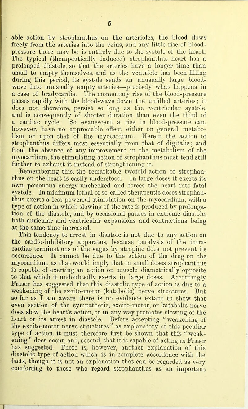 able action by strophanthus on the arterioles, the blood flows freely from the arteries into the veins, and any little rise of blood- pressure there may be is entirely due to the systole of the heart. The typical (therapeutically induced) strophanthus heart has a prolonged diastole, so that the arteries have a longer time than usual to empty themselves, and as the ventricle has been filling during this period, its systole sends an unusually large blood- wave into unusually empty arteries—precisely what happens in a case of bradycardia. The momentary rise of the blood-pressure passes rapidly with the blood-wave down the unfilled arteries; it does not, therefore, persist so long as the ventricular systole, and is consequently of shorter duration than even the third of a cardiac cycle. So evanescent a rise in blood-pressure can, however, have no appreciable effect either on general metabo- lism or upon that of the myocardium. Herein the action of strophanthus differs most essentially from that of digitalis; and from the absence of any improvement in the metabolism of the myocardium, the stimulating action of strophanthus must tend still further to exhaust it instead of strengthening it. Remembering this, the remarkable twofold action of strophan- thus on the heart is easily understood. In large doses it exerts its own poisonous energy unchecked and forces the heart into fatal systole. In minimum lethal or so-called therapeutic doses strophan- thus exerts a less powerful stimulation on the myocardium, with a type of action in which slowing of the rate is produced by prolonga- tion of the diastole, and by occasional pauses in extreme diastole, both auricular and ventricular expansions and contractions being at the same time increased. This tendency to arrest in diastole is not due to any action on the cardio-inhibitory apparatus, because paralysis of the intra- cardiac terminations of the vagus by atropine does not prevent its occurrence. It cannot be due to the action of the drug on the myocardium, as that would imply that in small doses strophanthus is capable of exerting an action on muscle diametrically opposite to that which it undoubtedly exerts in large doses. Accordingly Eraser has suggested that this diastolic type of action is due to a weakening of the excito-motor (katabolic) nerve structures. But so far as I am aware there is no evidence extant to show that even section of the sympathetic, excito-motor, or katabolic nerve does slow the heart’s action, or in any way promotes slowing of the heart or its arrest in diastole. Before accepting “ weakening of the excito-motor nerve structures ” as explanatory of this peculiar type of action, it must therefore first be shown that this “ weak- ening ” does occur, and, second, that it is capable of acting as Fraser has suggested. There is, however, another explanation of this diastolic type of action which is in complete accordance with the facts, though it is not an explanation that can be regarded as very comforting to those who regard strophanthus as an important