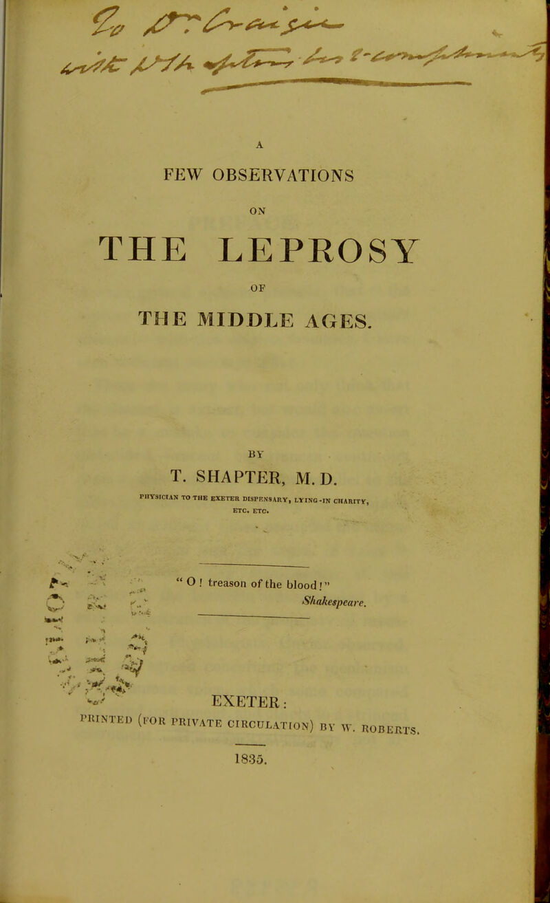 A FEW OBSERVATIONS ON THE LEPROSY OF THE MIDDLE AGES. BY T. SHAPTER, M.D. PHYSICIAN TO THE EXETER DISPENSARY, LYINC-IN CHARITY, ETC. ETC. t'   O ! treason of the blood!  Shakespeare. -'ay ' EXETER: I'ltlNTED (LOR PRIVATE CIRCULATmN) BY W. ROBERTS. 1835.