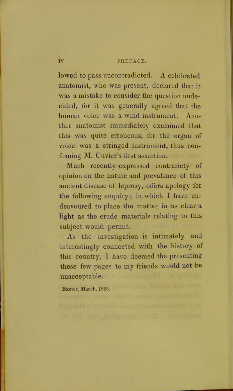lowed to pass uncontradicted. A celebrated anatomist, who was present, declared that it was a mistake to consider the question unde- cided, for it was generally agreed that the human voice was a wind instrument. Ano- ther anatomist immediately exclaimed that this was quite erroneous, for the organ of voice was a stringed instrument, thus con- firming M. Cuvier's first assertion. Much recently expressed contrariety of opinion on the nature and prevalence of this ancient disease of leprosy, offers apology for the following enquiry; in which I have en- deavoured to place the matter in as clear a light as the crude materials relating to this subject would permit. As the investigation is intimately and interestingly connected with the history of this country, I have deemed the presenting these few pages to my friends would not be unacceptable. Exeter, March, 1835.