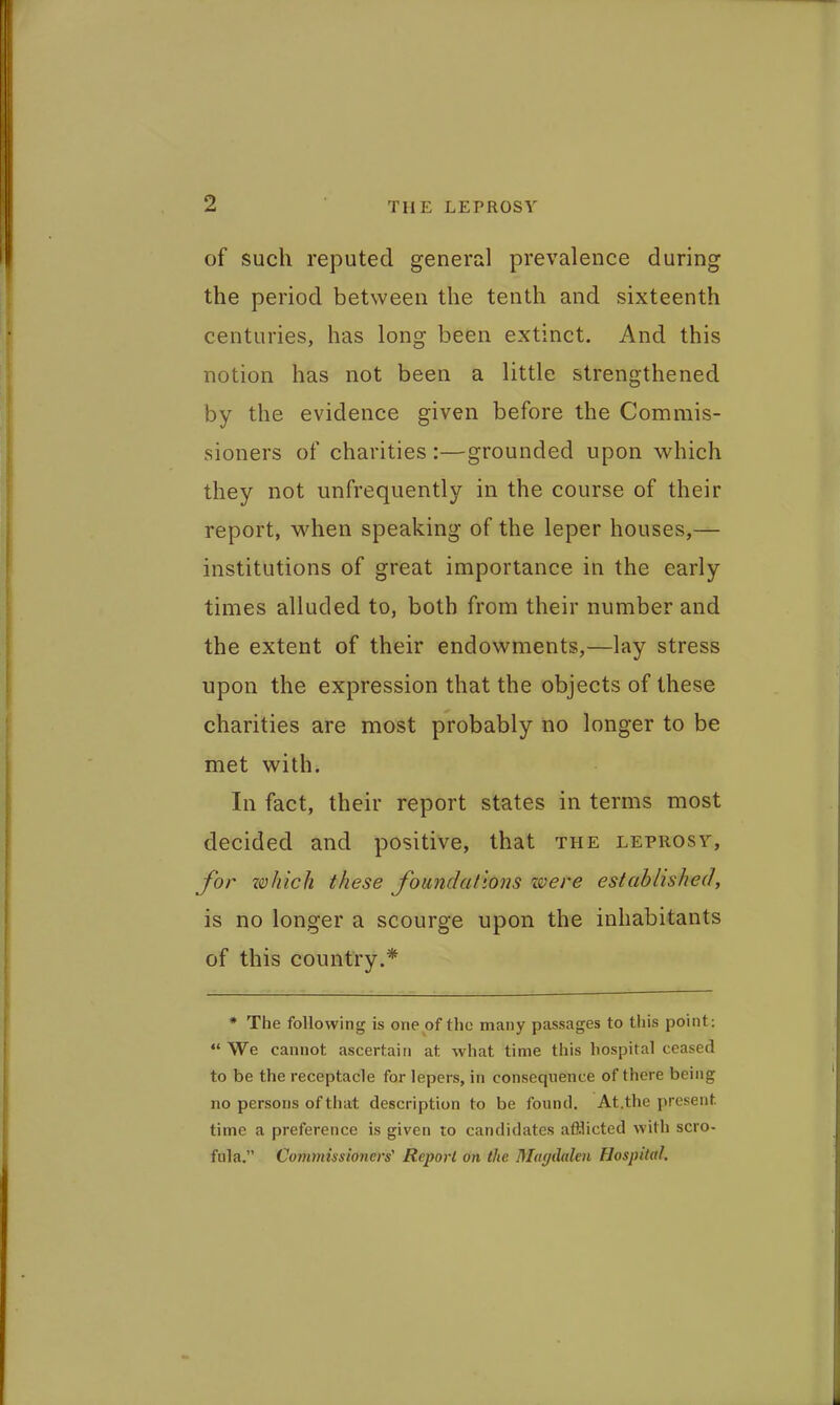 of such reputed general prevalence during the period between the tenth and sixteenth centuries, has long been extinct. And this notion has not been a little strengthened by the evidence given before the Commis- sioners of charities :—grounded upon which they not unfrequently in the course of their report, when speaking of the leper houses,— institutions of great importance in the early times alluded to, both from their number and the extent of their endowments,—lay stress upon the expression that the objects of these charities are most probably no longer to be met with. In fact, their report states in terms most decided and positive, that the leprosy, Jvr Z0hich these foundations ze;ere established, is no longer a scourge upon the inhabitants of this country.* * The following is one of the many passages to this point: We cannot ascertain at what time this hospital ceased to be the receptacle for lepers, in consequence of there being no persons of that description to be found. At.the present time a preference is given lo candidates afflicted with scro- fula. Commissioners' Report on the Magdalen Hospital.