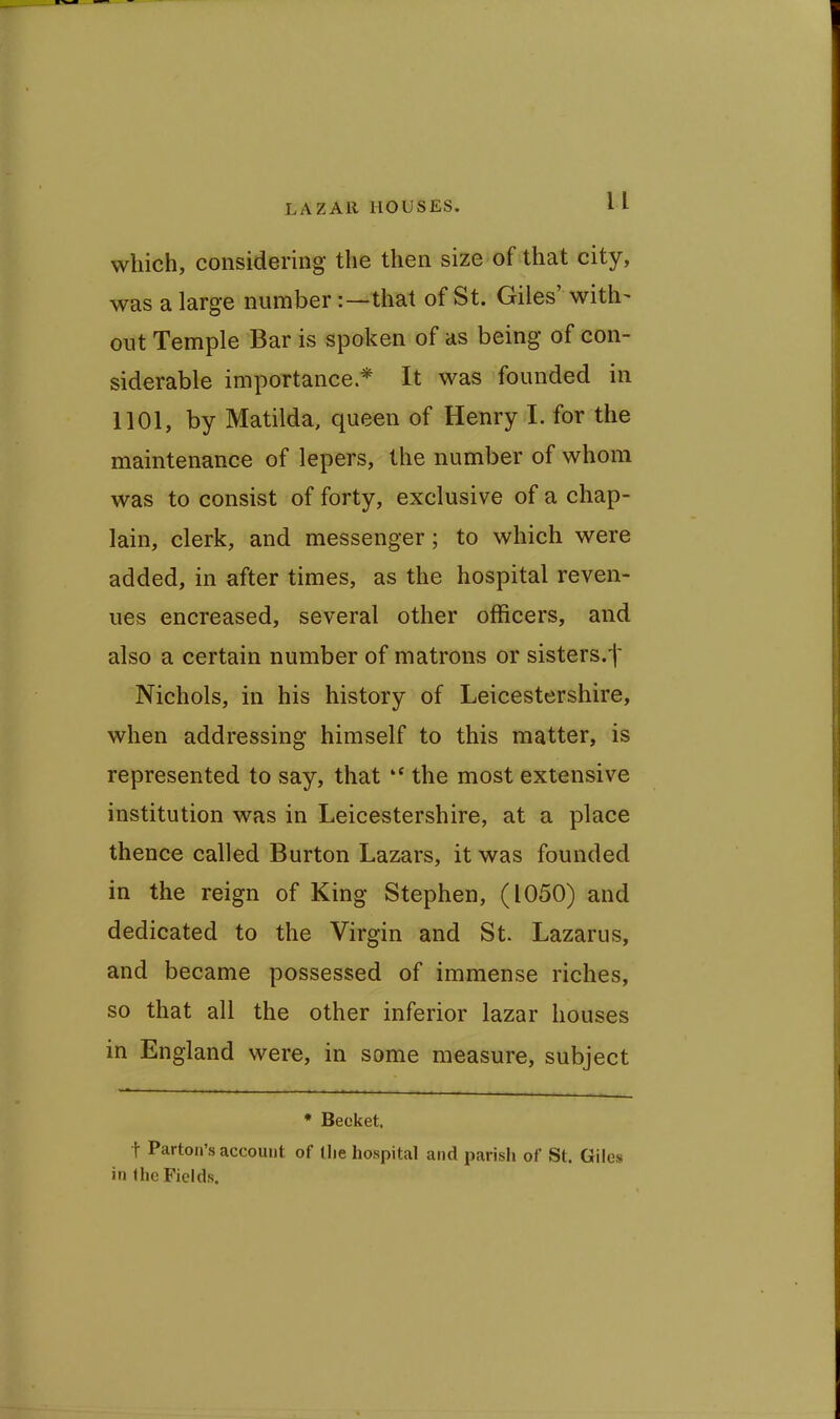 which, considering the then size of that city, was a large number:—that of St. Giles' with- out Temple Bar is spoken of as being of con- siderable importance * It was founded in 1101, by Matilda, queen of Henry I. for the maintenance of lepers, the number of whom was to consist of forty, exclusive of a chap- lain, clerk, and messenger; to which were added, in after times, as the hospital reven- ues encreased, several other officers, and also a certain number of matrons or sisters.t Nichols, in his history of Leicestershire, when addressing himself to this matter, is represented to say, that  the most extensive institution was in Leicestershire, at a place thence called Burton Lazars, it was founded in the reign of King Stephen, (1050) and dedicated to the Virgin and St. Lazarus, and became possessed of immense riches, so that all the other inferior lazar houses in England were, in some measure, subject * Becket. t Parton's account of llie hospital and parish of St. Giles in fhe Fields.