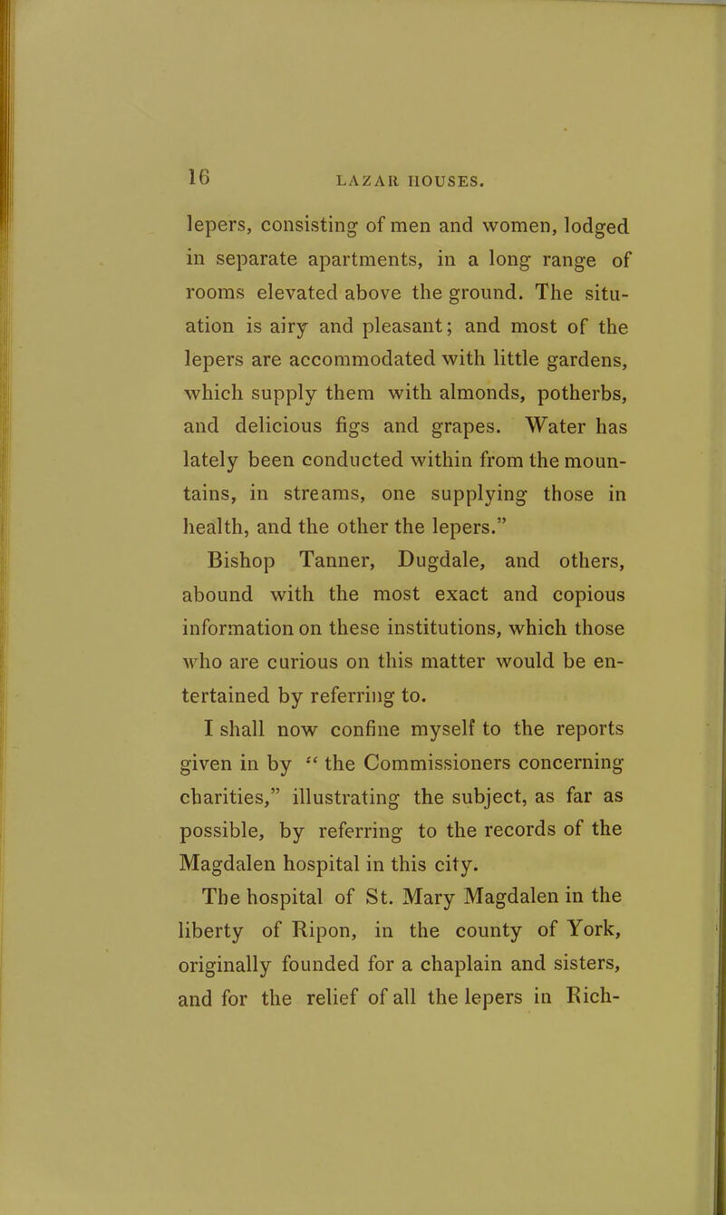 lepers, consisting of men and women, lodged in separate apartments, in a long range of rooms elevated above the ground. The situ- ation is airy and pleasant; and most of the lepers are accommodated with little gardens, which supply them with almonds, potherbs, and delicious figs and grapes. Water has lately been conducted within from the moun- tains, in streams, one supplying those in health, and the other the lepers. Bishop Tanner, Dugdale, and others, abound with the most exact and copious information on these institutions, which those who are curious on this matter would be en- tertained by referring to. I shall now confine myself to the reports given in by the Commissioners concerning charities, illustrating the subject, as far as possible, by referring to the records of the Magdalen hospital in this city. The hospital of St. Mary Magdalen in the liberty of Ripon, in the county of York, originally founded for a chaplain and sisters, and for the relief of all the lepers in Rich-