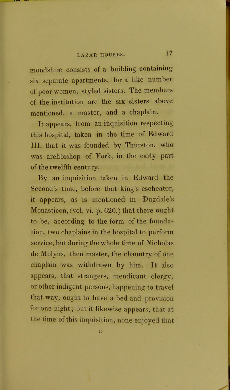 mondshire consists of a building containing six separate apartments, for a like number of poor women, styled sisters. The members of the institution are the six sisters above mentioned, a master, and a chaplain. It appears, from an inquisition respecting this hospital, taken in the time of Edward III. that it was founded by Thurston, who was archbishop of York, in the early part of the twelfth century. By an inquisition taken in Edward the Second s time, before that king's escheator, it appears, as is mentioned in Dugdale's Monasticon, (vol. vi. p. 620.) that there ought to be, according to the form of the founda- tion, two chaplains in the hospital to perform service, but during the whole time of Nicholas de Molyns, then master, the chauntry of one chaplain was withdrawn by him. It also appears, that strangers, mendicant clergy, or other indigent persons, happening to travel that way, ought to have a bed and provision for one night; but it likewise appears, that at the time of this inquisition, none enjoyed that D