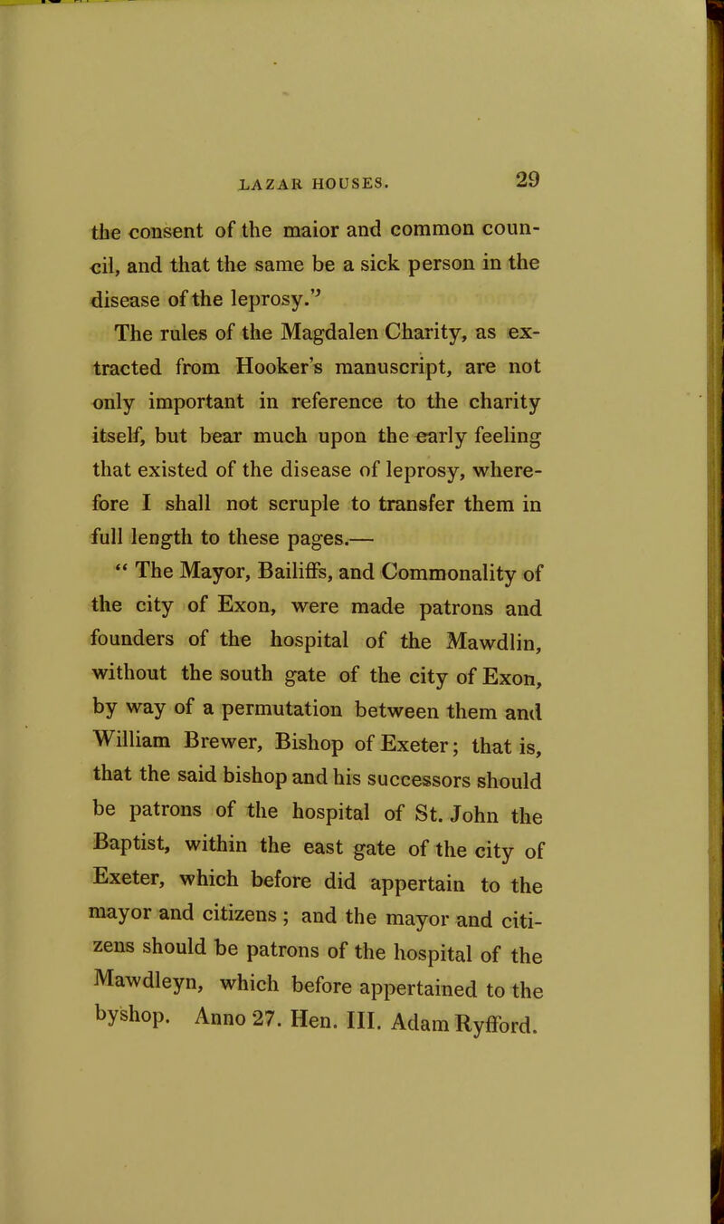the consent of the maior and common coun- cil, and that the same be a sick person in the disease of the leprosy.'^ The rules of the Magdalen Charity, as ex- tracted from Hooker's manuscript, are not only important in reference to the charity itself, but bear much upon the early feeling that existed of the disease of leprosy, where- fore I shall not scruple to transfer them in full length to these pages.— *• The Mayor, Bailiffs, and Commonality of the city of Exon, were made patrons and founders of the hospital of the Mawdlin, without the south gate of the city of Exon, by way of a permntation between them and William Brewer, Bishop of Exeter; that is, that the said bishop and his successors should be patrons of the hospital of St. John the Baptist, within the east gate of the city of Exeter, which before did appertain to the mayor and citizens ; and the mayor and citi- zens should be patrons of the hospital of the Mawdleyn, which before appertained to the byshop. Anno 27. Hen. IH. Adam Ryfford.