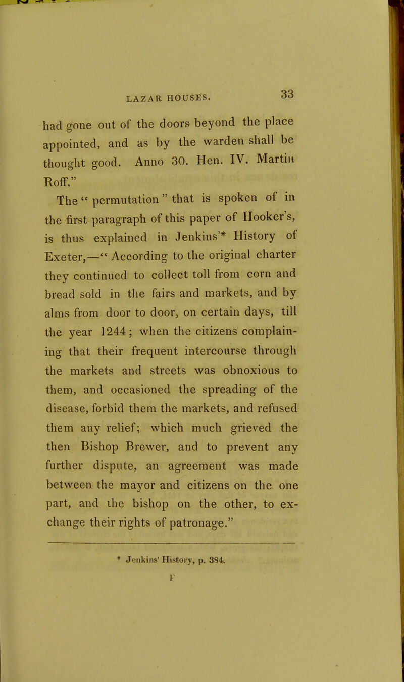 had gone out of the doors beyond the place appointed, and as by the warden shall be thought good. Anno 30. Hen. IV. Martin Roff. The  permutation  that is spoken of in the first paragraph of this paper of Hooker's, is thus explained in Jenkins'* History of Exeter,—According to the original charter they continued to collect toll from corn and bread sold in the fairs and markets, and by alms from door to door^ on certain days, till the year 1244; when the citizens complain- ing that their frequent intercourse through the markets and streets was obnoxious to them, and occasioned the spreading of the disease, forbid them the markets, and refused them any relief; which much grieved the then Bishop Brewer, and to prevent any further dispute, an agreement was made between the mayor and citizens on the one part, and ihe bishop on the other, to ex- change their rights of patronage. * Jenkins' History, p. 384.