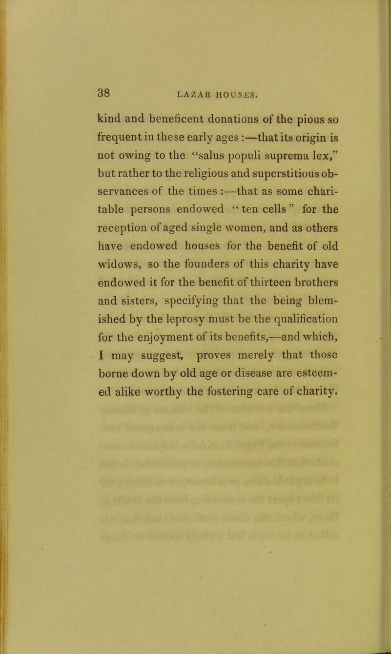 kind and beneficent donations of the pious so frequent in these early ages :—that its origin is not owing to the salus populi suprema lex, but rather to the religious and superstitious ob- servances of the times :—that as some chari- table persons endowed ten cells  for the reception of aged single women, and as others have endowed houses for the benefit of old widows, so the founders of this charity have endowed it for the benefit of thirteen brothers and sisters, specifying that the being blem- ished by the leprosy must be the qualification for the enjoyment of its benefits,—and which, I may suggest, proves merely that those borne down by old age or disease are esteem- ed alike worthy the fostering care of charity.