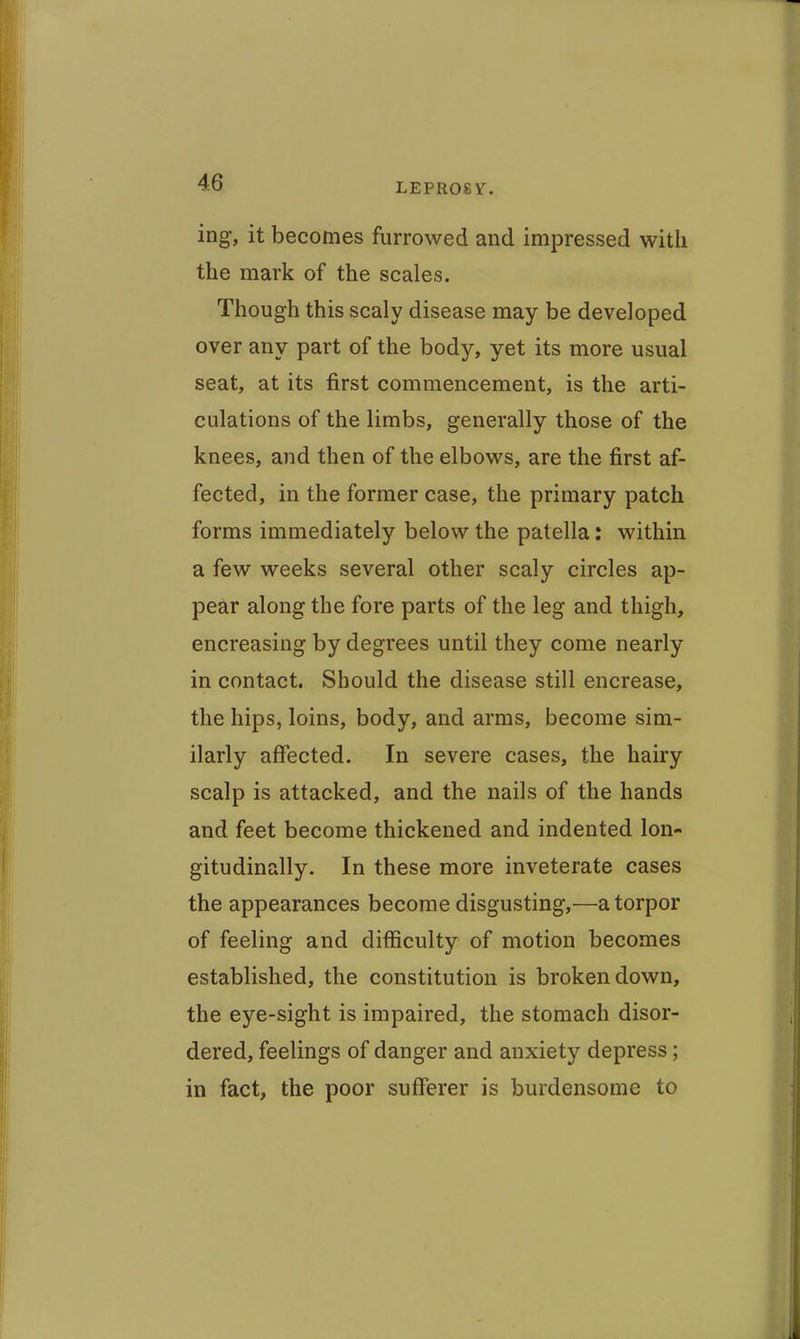 ing, it becomes furrowed and impressed with the raiark of the scales. Though this scaly disease may be developed over any part of the body, yet its more usual seat, at its first commencement, is the arti- culations of the limbs, generally those of the knees, and then of the elbows, are the first af- fected, in the former case, the primary patch forms immediately below the patella: within a few weeks several other scaly circles ap- pear along the fore parts of the leg and thigh, encreasing by degrees until they come nearly in contact. Should the disease still encrease, the hips, loins, body, and arms, become sim- ilarly affected. In severe cases, the hairy scalp is attacked, and the nails of the hands and feet become thickened and indented lon- gitudinally. In these more inveterate cases the appearances become disgusting,—a torpor of feeling and difficulty of motion becomes established, the constitution is broken down, the eye-sight is impaired, the stomach disor- dered, feelings of danger and anxiety depress; in fact, the poor sufferer is burdensome to