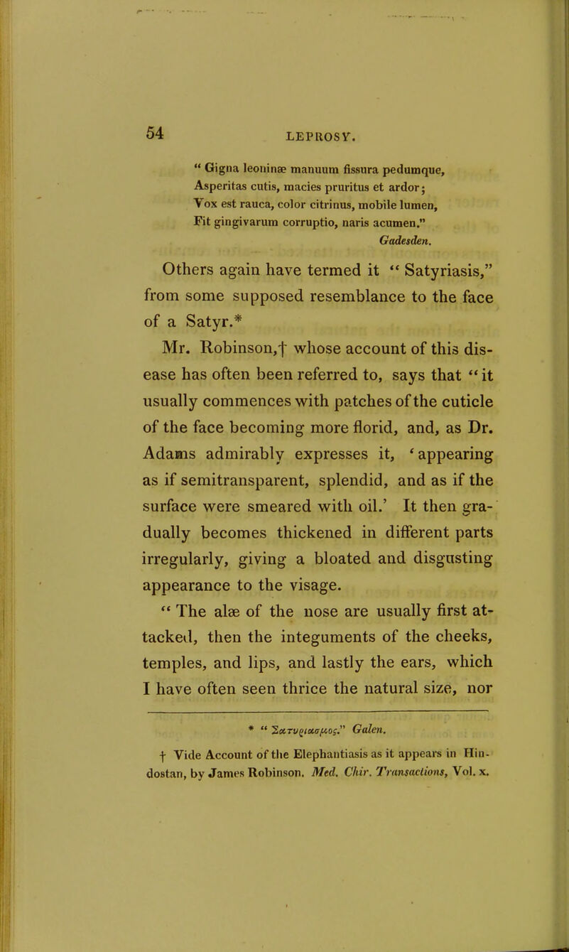 LEPllOSr. Gigna leoninse manuum fissura pedumque, Asperitas cutis, macies pruritus et ardor; Vox est rauca, color citrinus, mobile lumen. Fit gingivarum corruptio, naris acumen. Gadesden. Others again have termed it ** Satyriasis, from some supposed resemblance to the face of a Satyr.* Mr. Robinson,! whose account of this dis- ease has often been referred to, says that ** it usually commences with patches of the cuticle of the face becoming more florid, and, as Dr. Adams admirably expresses it, 'appearing as if semitransparent, splendid, and as if the surface were smeared with oil.' It then gra- dually becomes thickened in different parts irregularly, giving a bloated and disgusting appearance to the visage. The alee of the nose are usually first at- tacked, then the integuments of the cheeks, temples, and lips, and lastly the ears, which I have often seen thrice the natural size, nor * 'SxTu^ixafcos Galen. f Vide Account of tlie Elephantiasis as it appears in Hin- dostan, by James Robinson. Med. Chir. Transactions, Vol. x.