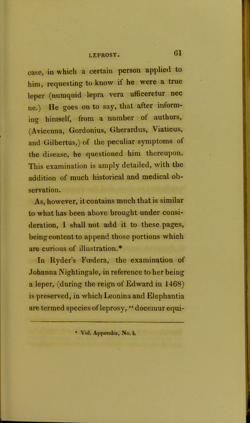 case, in which a certain person applied to him, requesting to know if he were a true leper (numquid lepra vera afficeretur nec ne.) He goes on to say, that after inform- ing himself, from a number of authors, (Avicenna, Gordonius, Gherardus, Viaticus, and Gilbertus,) of the peculiar symptoms of the disease, he questioned him thereupon. This examination is amply detailed, with the addition of much historical and medical ob- servation. As, however, it contains much that is similar to what has been above brought under consi- deration, I shall not add it to these pages, being content to append those portions which are curious of illustration.* In Ryder's Foedera, the examination of Johanna Nightingale, in reference to her being a leper, (during the reign of Edward in 1468) is preserved, in which Leonina and Elephantia are termed species of leprosy, *' docemur eqni-