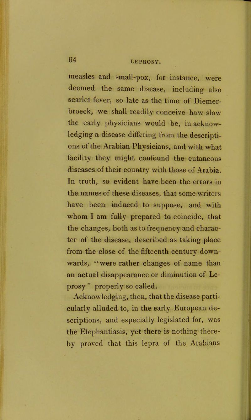 measles and small-pox, for instance, were deemed the same disease, including also scarlet fever, so late as the time of Diemer- broeck, we shall readily conceive how slow the early physicians would be, in acknow- ledging a disease differing from the descripti- ons of the Arabian Physicians, and with what facility they might confound the cutaneous diseases of their country with those of Arabia. In truth, so evident have been the errors in the names of these diseases, that some writers have been induced to suppose, and with whom I am fully prepared to coincide, that the changes, both as to frequency and charac- ter of the disease, described as taking place from the close of the fifteenth century down- wards, were rather changes of name than an actual disappearance or diminution of Le- prosy properly so called. Acknowledging, then, that the disease parti- cularly alluded to, in the early European de- scriptions, and especially legislated for, was the Elephantiasis, yet there is nothing there- by proved that this lepra of the. Arabians