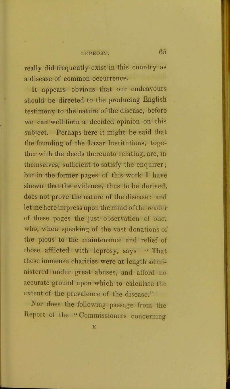 really did frequently exist in this country as a disease of common occurrence. It appears obvious that our endeavours should be directed to the producing English testimony to the nature of the disease, before we can well form a decided opinion on this subject. Perhaps here it might be said that the founding of the Lazar Institutions, toge- ther with the deeds thereunto relating, are, in themselves, sufficient to satisfy the enquirer; but in the former pages of this work I have shewn that the evidence, thus to be derived, does not prove the nature of the disease : and let me here impress upon the mind of the reader of these pages the just observation of one* who, when speaking of the vast donations of the pious to the maintenance and relief of those afflicted with leprosy, says  That these immense charities were at length admi- nistered under great abuses, and afford no accurate ground upon which to calculate the extent of the prevalence of the disease. Nor does the following passage from the Report of the Commissioners concerning K