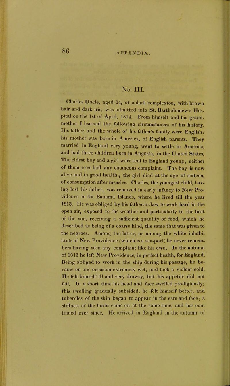 8G APPENDIX. No. III. Charles Uncle, aged 14, of a dark complexion, with brown hair and dark iris, was admitted into St. Bartholomew's Hos- pital on the 1st of April, 1814. From himself and his grand- mother I learned the following circumstances of his history. His father and the whole of his father's family were English: his mother was born in America, of English parents. They married in England very young, went to settle in America, and had three children born in Augusta, in the United States. The eldest boy and a girl were sent to England young; neither of them ever had any cutaneous complaint. The boy is now alive and in good health ; the girl died at the age of sixteen, of consumption after measles. Charles, the youngest child, hav- ing lost his father, was removed in early infancy to New Pro- vidence in the Bahama Islands, where he lived till the year 1813. He was obliged by his father-in-law to work hard in the open air, exposed to the weather and particularly to the heat of the sun, receiving a sufficient quantity of food, which he described as being of a coarse kind, the same that was given to the negroes. Among the latter, or among the white inhabi- tants of New Providence (which is a sea-port) he never remem- bers having seen any complaint like his own. In the autumn of 1813 he left New Providence, in perfect health, for England. Being obliged to work in the ship during his passage, he be- came on one occasion extremely wet, and took a violent cold. He felt himself ill and very drowsy, but his appetite did not fail. In a short time his head and face swelled prodigiously: this swelling gradually subsided, he felt himself better, and tubercles of the skin began to appear in the ears and face; a stiffness of the limbs came on at the same time, and has con- tinued ever since. He arrived in England in the autumn of