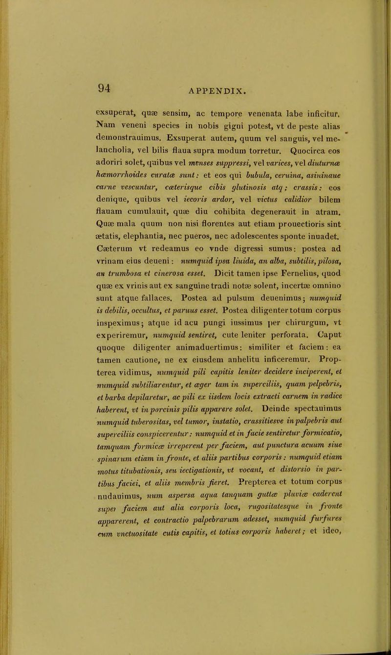 exsuperat, quae sensim, ac tempore venenata labe inficitur. Nam veneni species in nobis gigni potest, vt de peste alias demonsfrauimus. Exsuperat autem, quum vel sanguis, vel me- lancholia, vel bilis flaua supra modum torretur. Quocirca eos adoriri solet, quibus vel menses suppressi, vel varices, vel diutumee heemorrlioides cnratce sunt: et eos qui hubula, ceruina, asininaue came vescuniur, cceterisque cibis ylutinosis atq; crassis: eos denique, quibus vel iecoris ardor, vel victus calidior bilem fiauam cumulauit, quae diu cohibita degenerauit in atram. Quae mala quum non nisi florenles aut etiam prouectioris sint aetatis, elephantia, nec pueros, nec adolescentes sponte inuadet. Caeterum vt redeamus eo vnde digressi sumus: postea ad vrinam eius deueni: numqnid ipsa liuida, an alba, subiilis,pilosa, an trumbosa el cinerosa esset, Dicit tamen ipse Fernelius, quod quae ex vrinis aut ex sanguine tradi notau solent, incertae omnino sunt atque fallaces, Postea ad pulsum deuenimus; numquid is debilis, occultus, et paruus esset. Postea dlligentertotum corpus inspeximus; atque id acu pungi iussimus per chirurgum, vt experiremur, numquid sentiret, cute leniter perforata. Caput quoque diligenter animaduertimus: similiter et faciem: ea tamen cautione, ne ex eiusdem anhelitu inficeremur. Prop- terea vidimus, numquid pili capitis leniter decidere inciperent, et numquid subtiliarentur, et ager tarn in superciliis, quam pelpebris, et barba depilaretur, ac pili ex iisdem locis extracti carnem in radice haberent, vt inporcinis pilis apparere solet. Deinde spectauimus numquid tuberositas, vel tumor, instatio, crassitiesve inpalpebris aut superciliis conspicerentur: numquid et in facie sentiretur formicatio, tamquam formiceB irreperent per faciem, aut punctura acuum siue spinarum etiam in froute, et uliis parti bus corporis: numquid etiam motus titubationis, seu iecLigalionis, vt vocant, et distorsio in par- tibus faciei, et aliis membris fieret. Prepterea et totum corpus nudauimus, num aspersa aqua tanquam guttcs plavice caderent supei faciem aut alia corporis loca, rugositatesque in fronte apparerent, et contractio palpebrarum adesset, numquid furfures cum. vnctuositate cutis capitis, et totiits corporis haberel; et ideo,