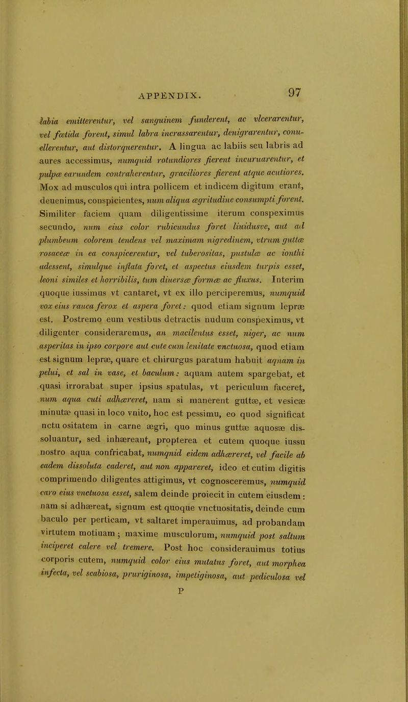 labia emitterentur, vel sangummn funderent, ae vlcerarentur, vel foeiida foreiit, simul labi a incrussarentur, denigrarentur, conu- ellerentur, aut distorquerentur. A lingua ac labiis seu labris ad aures accessimus, numqutd rotimdiores Jierent inctiruarentnr, et puIpcB earnndem eontralierentnr, graciliores jierent aique acntiores. Mox ad musculos qui intra pollicem et indicem digitura erant, deuenimus, conspicientes, num aliqua ccgriludine consumpti forent. Similiter faciem quam diligentissime iterum conspeximus secundo, num eius color rubicundus foret liuidusve, aut ad plumbeum colorem lendens vel viaximam nigredinem, vtrnm guttcB rosacecE in ea conspicerentur, vel tuberositas, pustules ac ionthi udessent, simulque inflala foret, el aspectus eiusdem turpis esset, leoni similes et horribilis, turn diiiersce formts ac flivxus. Interim quoque iussimus vt cantaret, vt ex illo perciperemus, numquid vox eins ranca fei'ox el aspera foret: quod etiam signum leprae est. Postremo eum vestibus detractis nudum conspeximus, vt diligenter consideraremus, an macilenlus essel, niger, ac num asperitas in ipso cor pore aut cute cum lenilate vnctuosa, quod etiam est signum leprae, quare et cliirurgus paratum habiiit aqnam in pelui, et sal in vase, et baculum: aquam autem spargebat, et quasi irrorabat super ipsius spatulas, vt periculuui faceret, num aqua cuti adhesreret, nam si manerent guttae, et vesicae minuta? quasi in loco vnito, hoc est pessimu, eo quod significat nctuositatem in carne aegri, quo minus guttae aquosee dis- soluantur, sed inhaereant, propterea et cutem quoque iussu nostro aqua confricabat, numqnid eidem adiieereret, vel facile ab eadem dissoluta caderet, aut non appareret, ideo etcutim digitis comprimendo diligentes attigimus, vt cognosceremus, numquid caro eius vnctuosa esset, salem deinde proiecitin cutem eiusdem: nam si adhaereat, signum est quoque vnctuositatis, deinde cum baculo per perticam, vt saltaret imperauimus, ad probandam virtutem motiuam ; maxime musculorum, numquid post saltum inciperel calere vel tremere. Post hoc considerauimus totius corporis cutem, numquid color eius mutatus foret, aut morphea infecta, vel scabiosa, pruriginosa, impetiginosa, aut pediculosa vel P