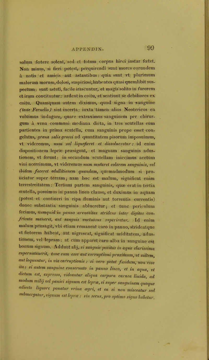 solum fcetei-e solent, sed et totum corpus hirci instar foetet, Non minus, si fieri potest^ perquirendi sunt mores eorundem a notis et amicis aut astantibus: quia sunt vt plurimum malorum morum.dolosi, suspidosi;liabentes quasi quemlibit sus- pectum: sunt astuti, facileirascuntur, et magissolito in furorem etiram concitautur: ardentin coilu, et sentiunt se debiliores ex coitu. Quaraquam autem diximus, quod signa in sanguine (teste Fernelio) sintincerta: iuxta tamen alios Neotericos ea voluimus indagare, quare extraximus sanguinem per chirur- gum a vena communi mediana dicta, in tres scutellas eum partientes in prima scutella, cum sanguinis prope esset con- gelatus, grana salts grossi ad quantitatem pisorum iraposuimns, vt videremus, num sal liqiiefieret et dissolneretnr: id enim dispositionera leprae prsesignat, et magnam sanguinis adus- tiouem, vt ferunt: in secandum scutellam iniecimus acetum viui acerrimum, vt videremus num mufaret colorem sanffutnis, vel ibidem faceret edtdlitionem quandam, quemadmodum si pro- iiciatur super terram; nam hoc est malum, significat enim terrestreitatem: Tertiam partem sanguinis, quae erat in tertia scutella, posuimus in panno lineo clauso, et duximus in aquam (potest et contineri in ripa fluminis aut torrenlis currentis) donee substantia sanguinis ablueretur; et tunc pericnlum fecimus, numquid in panno arenositas sifidens inter digitos con- fncata maneret, ant sanguis vnctudsus reperiretur. Id enim malum praesagit, vbi etiam remaneat caro in panno, strideatque et foetorem habeat, aut nigrescat, significat ariditatem, adus- tionem, vel lepram : at cum apparet caro alba in sanguine est bonum signum. Adduiit alij, si sanguis positus in aqua darissima siipernatauerit, tunc eum esse aut corruptioni proxiihum, vt saltern^ authquuntur, in via corruptionis : si vera petat fundnm, nm esse ita: si autem sanguine conseniato in panno Unco, et in aqua, vt dictum est, exprcsso, videantur aliqua coipora carnea liuida, ad modum milij vel panici signum est leprce, si super sanguinem quoque adiecto liquorc ponatur vrina cegri, et ea si non misceatur sed submergatur, signum est lepra: sin seats, pro optima signo habelur.
