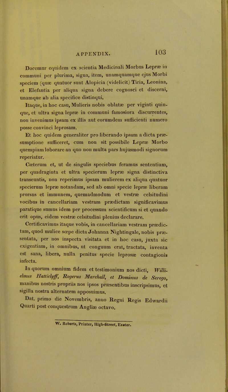 Docemur equidem ex scientia Medicinali Morbus Leprae in communi per plurima, signa, item, unamquamque ejus Morbi speciem (quae quatuor sunt Alopicia (videlicit) Tiria, Leonina, et Elefantia per aliqua signa debere cognosci et discerni, unamque ab alia specifice distinqui. Itaque, in hoc casu, Mulieris nobis oblatae per viginti quin- que, et ultra signa leprae in communi famosiora discurrentes, non invenimus ipsam ex illis aut eorumdem sufficienti numero posse convinci leprosam. Et hoc quidera generaliter pro liberando ipsam a dicta prae- sumptione sufficeret, cum non sit possibile Leprae Morbo quempiam loborare an quo non multa pars hujusmodi signorum reperiatur. Caeterum et, ut de singulis speciebus feramus senlentiam, per quadraginta et ultra specierum leprae signa distinctiva transeuntis, non reperimus ipsam mulierem ex aliqua quatuor specierum leprae notandam, sed ab omni specie leprae liberam prorsns et imniunem, quemadmodum et vestrae celsitudini vocibus in canceliariam vestram praedictam significavimus paratique sumus idem per processum scientificum si et quando erit opus, eidem vestrae celsitudini plenius declarare. Certiflcavimus itaque vobis, in canceliariam vestram praedic- tam, quod mulice soepe dicta Johanna Nightingale, nobis prae- senlata, per nos inspecta visitata et in hoc casu, juxta sic exigentiam, in omnibus, ut conguum eral, tractata, inventa est Sana, libera, nulla penitus specie leprosae contagionis infecta. In quorum omnium fidem et testimonium nos dicti, Willi, elmus Hatticlyff, Rogerus Marchall, et Dominus de Sereqo, manibus nostris propriis nos ipsos praesentibus inscripsimus, et sigilla nostra alternatem apposuimus. Dat. primo die Novembris, anno Regni Regis Edvvardii Quarti post conquestrum Angliae octavo. W. Roberts, Printer, High-Street, Enter.