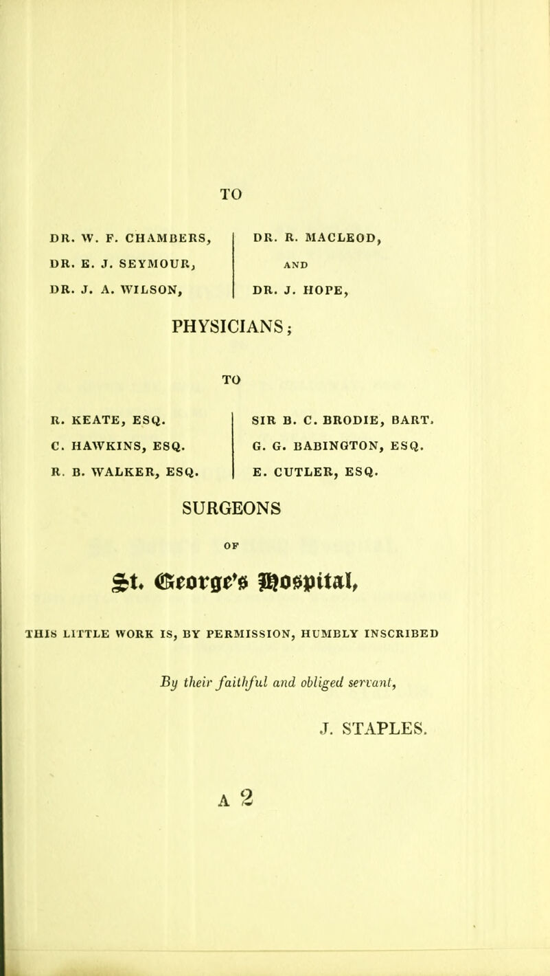 DR. W. F. CHAMBERS, DR. E. J. SEYMOURj DR. J. A. WILSON, DR. R. MACLEOD, AND DR. J. HOPE, PHYSICIANS; TO R. KEATE, ESQ. C. HAWKINS, ESQ. R. B. WALKER, ESQ. SIR B. C. BRODIE, BART. G. G. BABINGTON, ESQ. E. CUTLER, ESQ. SURGEONS OF THIS LITTLE WORK IS, BY PERMISSION, HUMBLY INSCRIBED By their faithful and obliged servant,