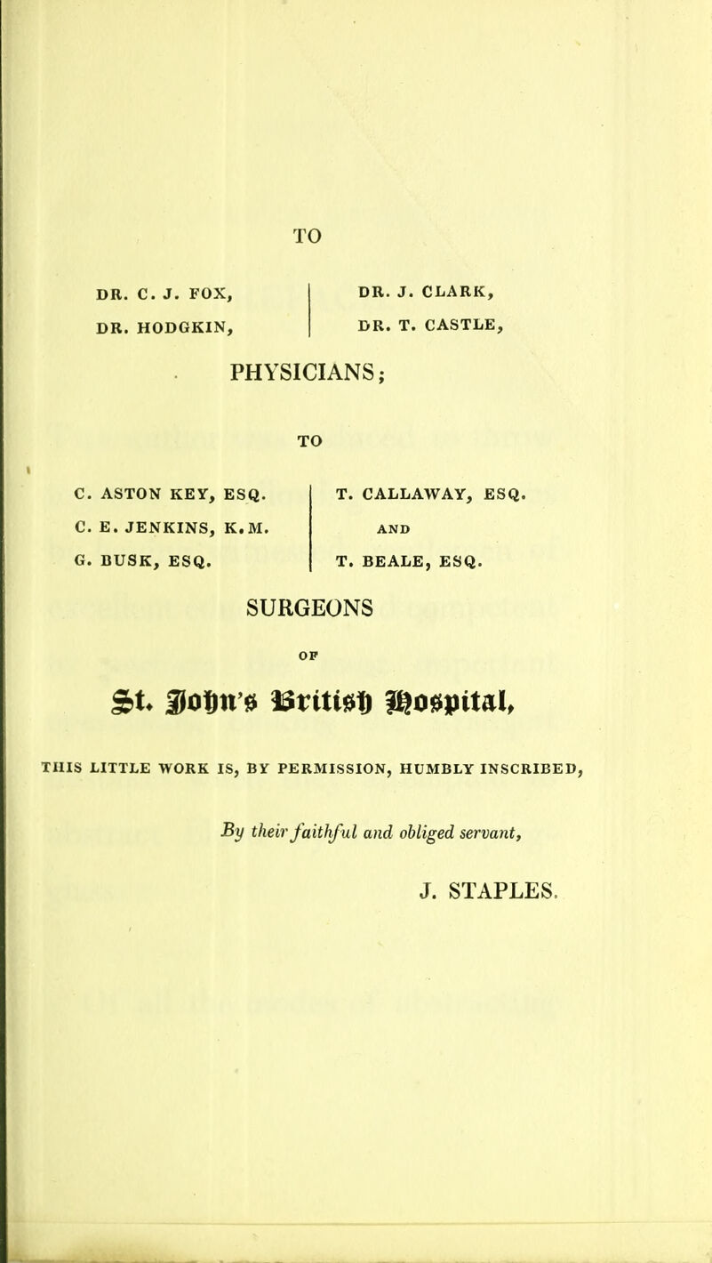 DR. C. J. FOX, DR. HODGKIN, DR. J. CLARK, DR. T. CASTLE, PHYSICIANS; TO C. ASTON KEY, ESQ. C. E. JENKINS, K.M. G. BUSK, ESQ. T. CALLAWAY, ESQ. AND T. BEALE, ESQ. SURGEONS OF THIS LITTLE WORK IS, BY PERMISSION, HUMBLY INSCRIBED, By their faithful and obliged servant.