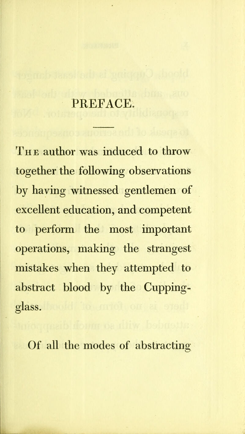 PREFACE. The author was induced to throw together the following observations by having witnessed gentlemen of excellent education, and competent to perform the most important operations, making the strangest mistakes when they attempted to abstract blood by the Cupping- glass. Of all the modes of abstracting