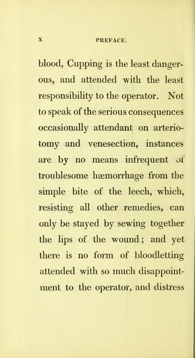 blood. Cupping is the least danger- ous, and attended with the least responsibility to the operator. Not to speak of the serious consequences occasionally attendant on arterio- tomy and venesection, instances are by no means infrequent of troublesome haemorrhage from the simple bite of the leech, which, resisting all other remedies, can only be stayed by sewing together the lips of the wound; and yet there is no form of bloodletting attended with so much disappoint- ment to the operator, and distress
