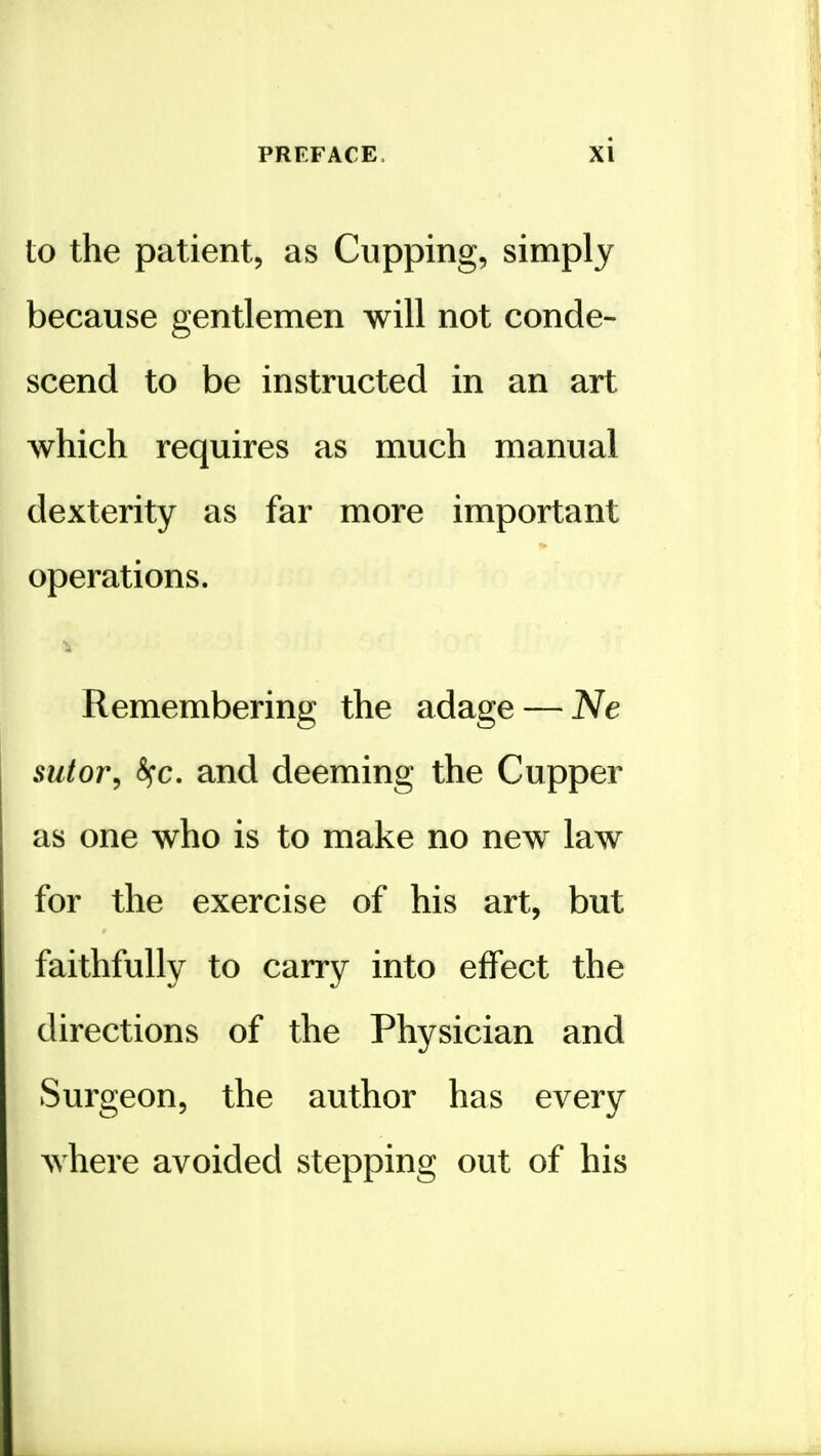 to the patient, as Cupping, simply because gentlemen will not conde- scend to be instructed in an art which requires as much manual dexterity as far more important operations, i Remembering the adage — Ne sutor^ <^c. and deeming the Cupper as one who is to make no new law for the exercise of his art, but faithfully to carry into effect the directions of the Physician and Surgeon, the author has every Avhere avoided stepping out of his