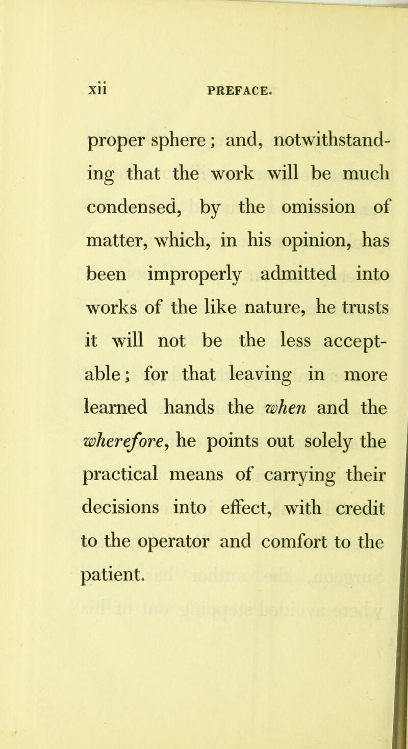 proper sphere; and, notwithstand- ing that the work will be much condensed, by the omission of matter, which, in his opinion, has been improperly admitted into works of the like nature, he trusts it will not be the less accept- able; for that leaving in more learned hands the z^Dhen and the wherefore^ he points out solely the practical means of carrying their decisions into effect, with credit to the operator and comfort to the patient.