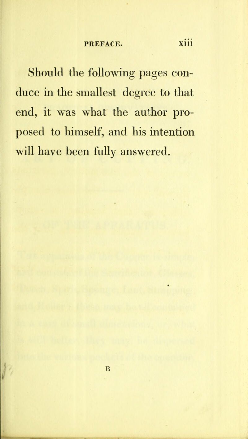 Should the following pages con- duce in the smallest degree to that end, it was what the author pro- posed to himself, and his intention will have been fully answered. R