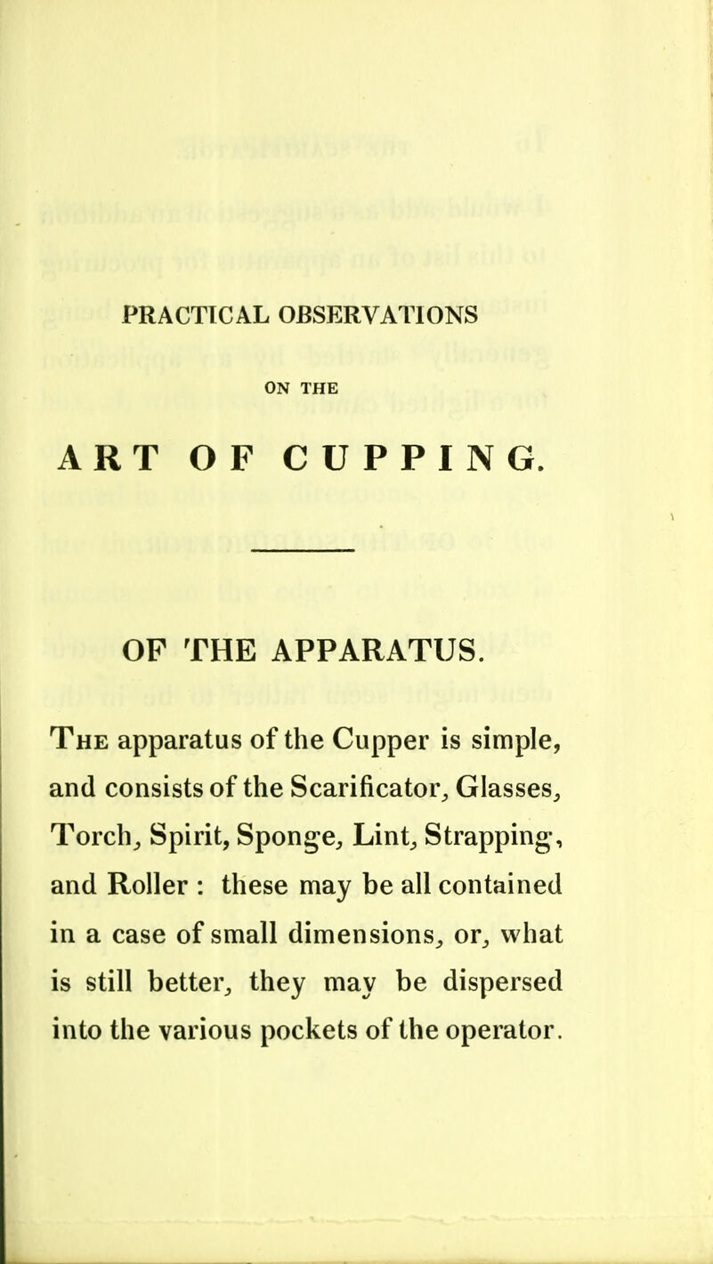 PRACTICAL OBSERVATIONS ON THE ART OF CUPPING. OF THE APPARATUS. The apparatus of the Cupper is simple, and consists of the Scarificator^ Glasses^ Torch^ Spirit, Sponge^ Lint^ Strapping, and Roller : these may be all contained in a case of small dimensions^ or^ what is still better^ they may be dispersed into the various pockets of the operator.