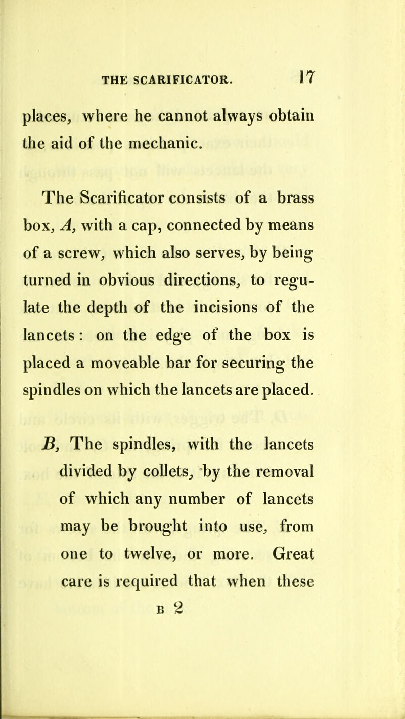 places, where he cannot always obtain the aid of the mechanic. The Scarificator consists of a brass box. A, with a cap, connected by means of a screw, which also serves, by being turned in obvious directions, to regu- late the depth of the incisions of the lancets: on the edge of the box is placed a moveable bar for securing the spindles on which the lancets are placed. jB, The spindles, with the lancets divided by collets, by the removal of which any number of lancets may be brought into use, from one to twelve, or more. Great care is required that when these B 2