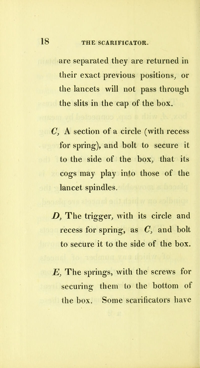 are separated they are returned in their exact previous positions^ or the lancets will not pass through the slits in the cap of the box. C, A section of a circle (with recess for spring), and bolt to secure it to the side of the box^, that its cogs may play into those of the lancet spindles. D, The trigger^ with its circle and recess for spring, as C, and bolt to secure it to the side of the box. The springs, with the screws for securing them to the bottom of the box. Some scarificators have