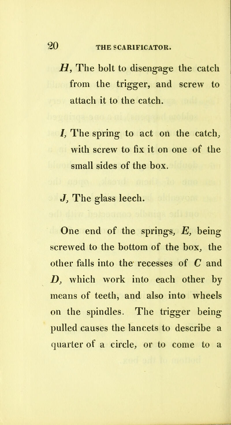 H, The bolt to disengage the catch from the trigger, and screw to attach it to the catch. I, The spring to act on the catchy with screw to fix it on one of the small sides of the box. J J The glass leech. One end of the springs, E, being screwed to the bottom of the box, the other falls into the recesses of C and D, which work into each other by means of teeth, and also into wheels on the spindles. The trigger being pulled causes the lancets to describe a quarter of a circle, or to come to a