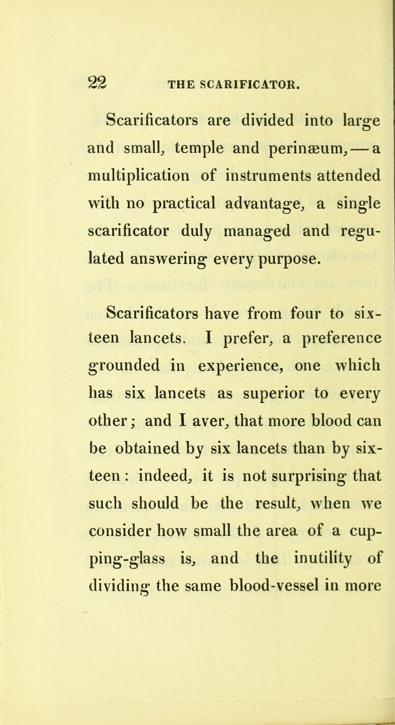 Scarificators are divided into laro-e and small, temple and perinseum, — a multiplication of instruments attended with no practical advantage, a single scarificator duly managed and regu- lated answ^ering every purpose. Scarificators have from four to six- teen lancets. I prefer, a preference grounded in experience, one which has six lancets as superior to every other; and I aver^ that more blood can be obtained by six lancets than by six- teen : indeed, it is not surprising that such should be the result, when we consider how small the area of a cup- ping-glass is, and the inutihty of dividing the same blood-vessel in more